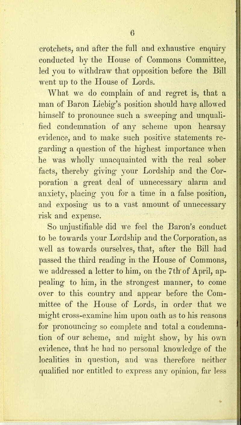 crotchets^ and after the full and exhaustive enquiry conducted by the House of Commons Committee, led you to withdraw that opposition before the Bill went up to the House of Lords. What we do complain of and reg-ret is, that a man of Baron Liebig's position should have allowed himself to pronounce such a sweeping and unquali- fied condemnation of any scheme upon hearsay evidence, and to make such positive statements re- g-arding- a question of the hig-hest importance when he was wholly unacquainted with the real sober facts, thereby g-iving* your Lordship and the Cor- poration a g-reat deal of unnecessary alarm and anxiety, placing* you for a time in a false position, and exposing us to a vast amount of unnecessary risk and expense. So unjustifiable did we feel the Baron's conduct to be towards your Lordship and the Corporation, as well as towards ourselves, that, after the Bill had passed the third reading in the House of Commons, we addressed a letter to him, on the 7th of April, ap- pealing- to him, in the strong-est manner, to come over to this country and appear before the Com- mittee of the House of Lords, in order that we mig-ht cross-examine him upon oath as to his reasons for pronouncing- so complete and total a condemna- tion of our scheme, and mig-ht show, by his own evidence, that he had no personal knowledg-e of the localities in question, and was therefore neither qualified nor entitled to express any opinion, far less