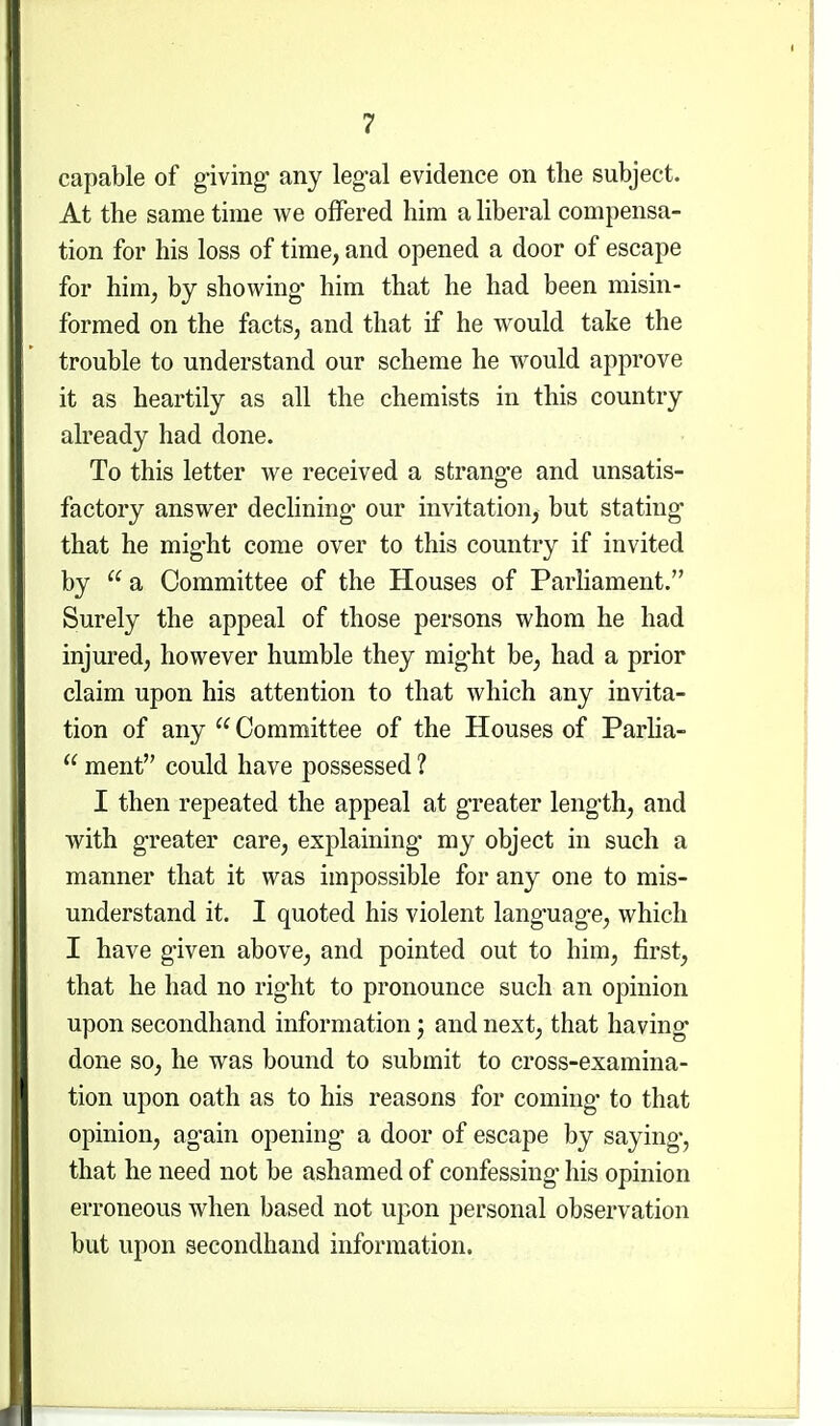 capable of giving- any leg-al evidence on the subject. At the same time we offered him a liberal compensa- tion for his loss of time, and opened a door of escape for him, by showing- him that he had been misin- formed on the facts, and that if he would take the trouble to understand our scheme he would approve it as heartily as all the chemists in this country already had done. To this letter we received a sfcrang-e and unsatis- factory answer declining- our invitation, but stating- that he mig'ht come over to this country if invited by  a Committee of the Houses of Parliament. Surely the appeal of those persons whom he had injured, however humble they mig'ht be, had a prior claim upon his attention to that which any invita- tion of any  Committee of the Houses of Parlia-  ment could have possessed ? I then repeated the appeal at g-reater leng-th, and with g-reater care, explaining- my object in such a manner that it was impossible for any one to mis- understand it. I quoted his violent lang-uag-e, which I have g-iven above, and pointed out to him, first, that he had no rig-ht to pronounce such an opinion upon secondhand information; and next, that having- done so, he was bound to submit to cross-examina- tion upon oath as to his reasons for coming- to that opinion, ag-ain opening- a door of escape by saying-, that he need not be ashamed of confessing- his opinion erroneous when based not upon personal observation but upon secondhand information.