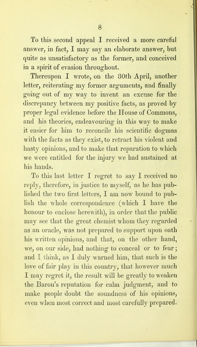 To this second appeal I received a more careful answer^ in fact^ I may say an elaborate answer^ but quite as unsatisfactory as the former^ and conceived in a spirit of evasion throug-hout. Thereupon I wrote, on the 30th April, another letter, reiterating* my former arg-uments, and finally going out of my way to invent an excuse for the discrepancy between my positive facts, as proved by proper leg-al evidence before the House of Commons, and his theories, endeavouring in this way to make it easier for him to reconcile his scientific dogmas with the facts as they exist, to retract his violent and hasty opinions, and to make that reparation to which we were entitled for the injury we had sustained at his hands. To this last letter I reg-ret to say I received no reply, therefore, in justice to myself, as he has pub- lished the two first letters, I am now bound to pub- lish the whole correspondence (which I have the honour to enclose herewith), in order that the public may see that the great chemist whom they regarded as an oracle, was not prepared to support upon oath his written opinions, and that, on the other hand, we, on our side, had nothing- to conceal or to fear; and I think, as I duly warned him, that such is the love of fair play in this country, that however much I may regret it, the result will be greatly to weaken the Baron's reputation for calm judgment, and to make people doubt the soundness of his opinions, even when most correct and most carefully prepared.