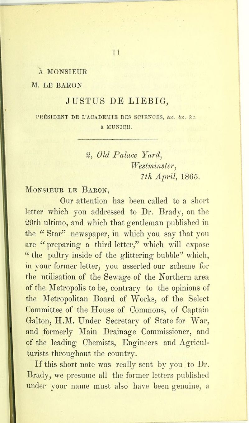 A MONSIEUE M. LE BAEON JUSTUS DE LIEBIG, PRESIDENT DE L'ACADEMIE DES SCIENCES, &c. &c. &c. a MUNICH. 2, Old Palace Yard, Westminster, 7 th April, 18C5. Monsieur le Baron, Our attention has been called to a short letter which you addressed to Dr. Brady, on the •29th ultimo, and which that g-entleman published in the Star newspaper, in which ^^ou say that you are  preparing* a third letter, which will expose  the paltry inside of the g'littering* bubble which, in your former letter, yon asserted our scheme for the utilisation of the Sewag'e of the Northern area of the Metropolis to be, contrary to the opinions of the Metropolitan Board of Works, of the Select Committee of the House of Commons, of Captain Galton, H.M. Under Secretary of State for War, and formerly Main Drainage Commissioner, and of the leading Chemists, Engineers and Ag'ricul- turists throughout the country. If this short note was really sent b}^ you to Dr. Brady, we presume all the former letters published under your name must also have been genuine, a