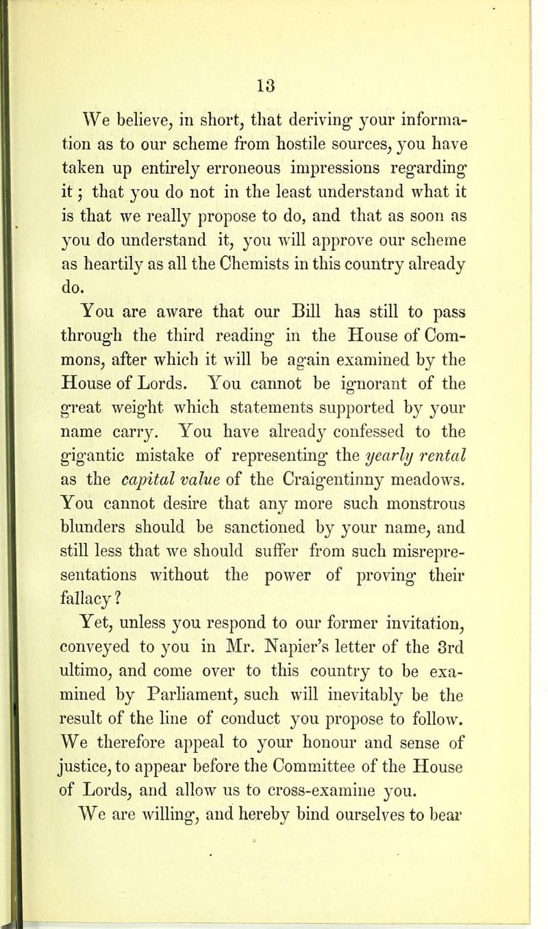 We believe, in shortj that deriving your informa- tion as to our scheme from hostile sources, you have taken up entirely erroneous impressions reg^arding it; that you do not in the least understand what it is that we really propose to do, and that as soon as you do understand it, jou will approve our scheme as heartily as all the Chemists in this country already do. You are aware that our Bill has still to pass throug-h the third reading- in the House of Com- mons, after which it will be again examined by the House of Lords. You cannot be ig'norant of the g-reat weig'ht which statements supported by your name carry. You have already confessed to the g'ig'antic mistake of representing' the yearly rental as the capital value of the Craig-entinny meadows. You cannot desire that any more such monstrous blunders should be sanctioned by your name, and still less that we should suffer from such misrepre- sentations without the power of proving* their fallacy? Yet, unless you respond to our former invitation, conveyed to you in Mr. Napier's letter of the 3rd ultimo, and come over to this country to be exa- mined by Parliament, such will inevitably be the result of the line of conduct you propose to follow. We therefore appeal to your honour and sense of justice, to appear before the Committee of the House of Lords, and allow us to cross-examine you. We are willing-, and hereby bind ourselves to beai*