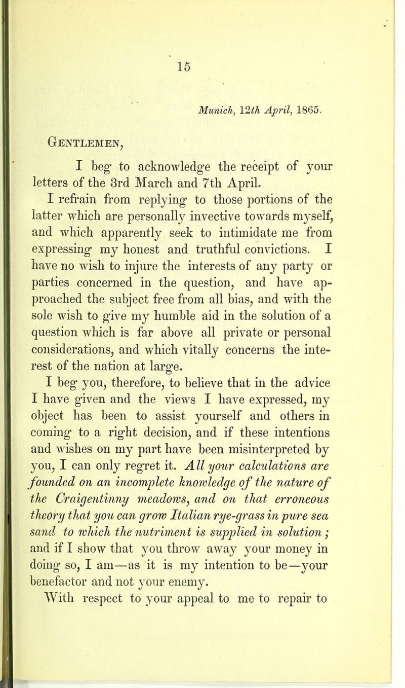 Munich, 12th April, 1865. Gentlemen, I beg to acknowledg-e the receipt of your letters of the 3rd March and 7th April. I refi-ain from replying- to those portions of the latter which are personally invective towards myself, and which apparently seek to intimidate me from expressing- my honest and truthful convictions. I have no wish to injure the interests of any party or parties concerned in the question, and have ap- proached the subject free from all bias, and with the sole wish to give my humble aid in the solution of a question which is far above all private or personal considerations, and which vitalty concerns the inte- rest of the nation at large. I beg you, therefore, to believe that in the advice I have given and the views I have expressed, my object has been to assist yourself and others in coming- to a right decision, and if these intentions and wishes on my part have been misinterpreted by you, I can only I'egret it. All your calculations are founded on an incomplete knowledge of the nature of the Craigentinny meadows, and on that erroneous theory that you can grow Italian rye-grass in pure sea sand to which the nutriment is supplied in solution ; and if I show that you throw away your money in doing so, I am—as it is my intention to be—your benefactor and not your enemy. With respect to your appeal to me to repair to