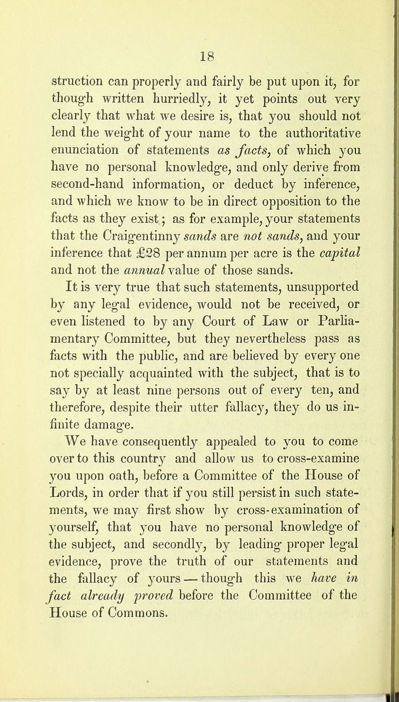 struction can properly and fairly be put upon it, for thoug-h written hurriedly, it yet points out very clearly that what we desire is, that you should not lend the weig-ht of your name to the authoritative enunciation of statements as facts, of which you have no personal knowledge, and only derive from second-hand information, or deduct by inference, and which we know to be in direct opposition to the facts as they exist ; as for example, your statements that the Craig-entinny sands are not sands, and your inference that £28 per annum per acre is the capital and not the annual value of those sands. It is very true that such statements, unsupported by any leg-al evidence, would not be received, or even listened to by any Court of Law or Parlia- mentary Committee, but they nevertheless pass as facts with the public, and are believed by every one not specially acquainted with the subject, that is to say by at least nine persons out of every ten, and therefore, despite their utter fallacy, they do us in- finite damao-e. We have consequently appealed to you to come over to this country and allow us to cross-examine you upon oath, before a Committee of the House of Lords, in order that if you still persist in such state- ments, we may first show by cross-examination of yourself, that you have no personal knowledge of the subject, and secondly, by leading- proper leg-al evidence, prove the truth of our statements and the fallacy of yours — thoug-h this we have in fact already proved before the Committee of the House of Commons.