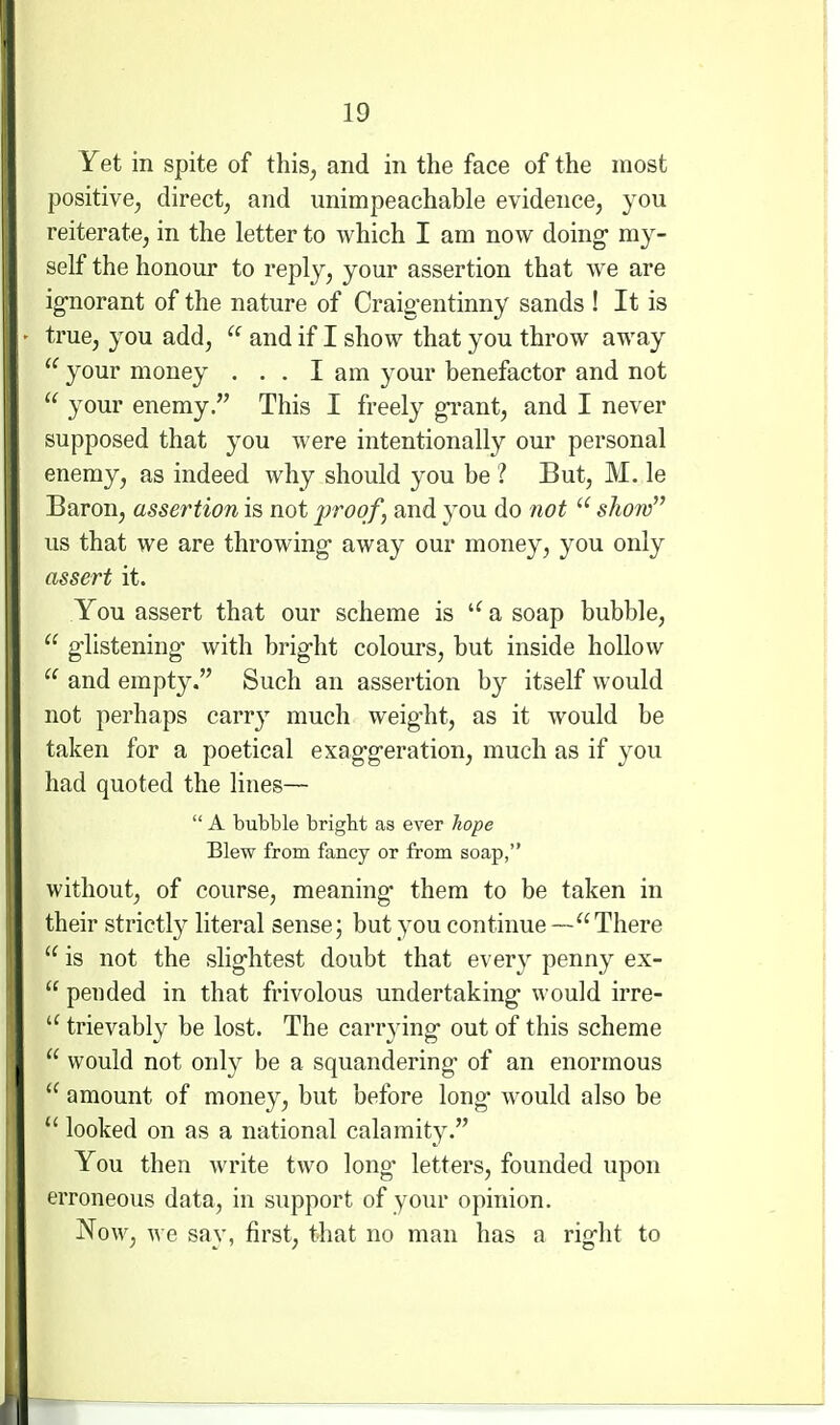 Yet in spite of this, and in the face of the most positive, direct, and unimpeachable evidence, you reiterate, in the letter to which I am now doing my- self the honour to reply, your assertion that we are ig-norant of the nature of Craig'entinny sands ! It is true, you add,  and if I show that you throw away your money . . . lam your benefactor and not  your enemy. This I freely gi-ant, and I never supposed that you were intentionally our personal enemy, as indeed why should you be ? But, M. le Baron, assertion is not proof, and you do not  show us that we are throwing- away our money, you only assert it. You assert that our scheme is a soap bubble,  glistening- with bi'ig-ht colours, but inside hollow  and empty. Such an assertion by itself would not perhaps carry much weight, as it would be taken for a poetical exaggeration, much as if you had quoted the lines—  A bubble bright as ever hope Blew from fancy or from soap, without, of course, meaning them to be taken in their strictly literal sense; but you continue —There  is not the slightest doubt that every penny ex-  pended in that frivolous undertaking would irre-  trievably be lost. The carr^dng out of this scheme  would not only be a squandering of an enormous  amount of money, but before long* would also be  looked on as a national calamity. You then write two long- letters, founded upon erroneous data, in support of your opinion. Now, we say, first, that no man has a right to