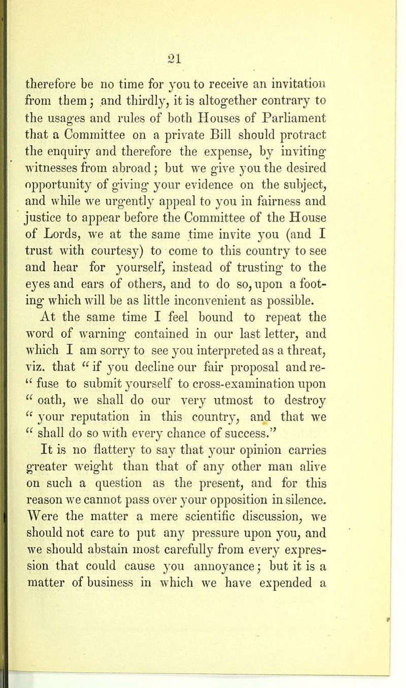 therefore be no time for you to receive an invitation fi'om them; and thirdly, it is altog-ether contrary to the usag-es and rules of both Houses of Parliament that a Committee on a private Bill should protract the enquiry and therefore the expense, by inviting Avitnesses from abroad; but we give you the desired opportunity of giving your evidence on the subject, and while we urg-ently appeal to you in fairness and justice to appear before the Committee of the House of Lords, we at the same time invite you (and I trust with courtesy) to come to this country to see and hear for yourself, instead of trusting* to the eyes and ears of others, and to do so, upon a foot- ing which will be as little inconvenient as possible. At the same time I feel bound to repeat the word of warning contained in our last letter, and which I am sorry to see you interpreted as a threat, viz. that  if you decline our fair proposal and re-  fuse to submit yourself to cross-examination upon  oath, we shall do our very utmost to destroy  your reputation in this country, and that we  shall do so with every chance of success. It is no flattery to say that your opinion carries g'reater weig'ht than that of any other man alive on such a question as the present, and for this reason we cannot pass over your opposition in silence. Were the matter a mere scientific discussion, we should not care to put any pressure upon you, and we should abstain most carefully from every expres- sion that could cause you annoyance; but it is a matter of business in which we have expended a