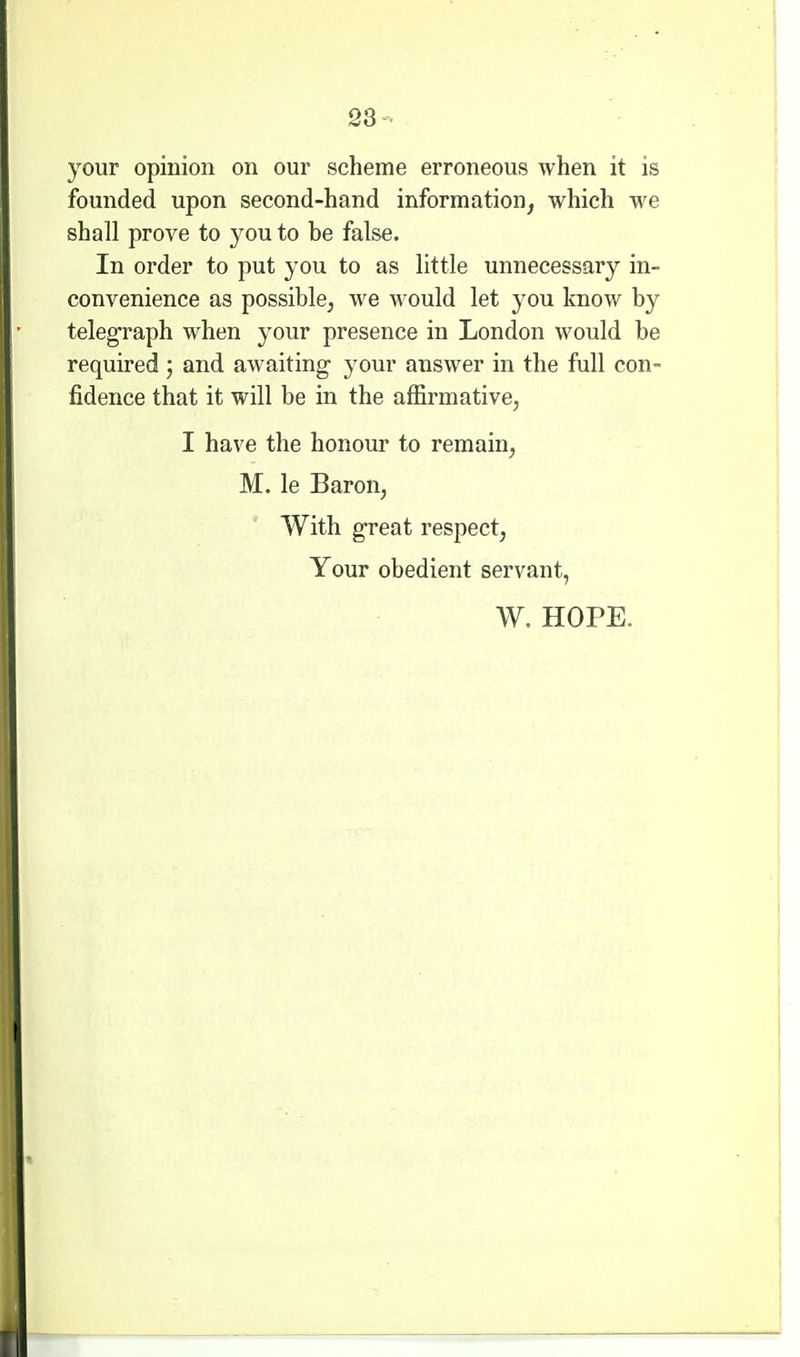 23- your opinion on our scheme erroneous when it is founded upon second-hand information, which we shall prove to you to be false. In order to put you to as little unnecessary in- convenience as possible^ we would let you know by telegraph when your presence in London would be required ; and awaiting- your answer in the full con- fidence that it will be in the affirmative, I have the honour to remain, M. le Baron, With g-reat respect, Your obedient servant, W. HOPE.