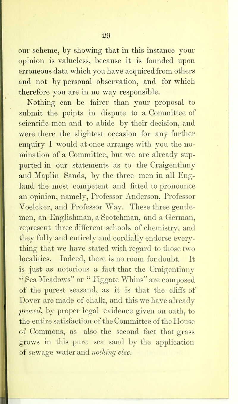 our scheme, by showing that m this instance your opinion is vahieless, because it is founded upon erroneous data which you have acquired from others and not by personal observation, and for which therefore you are in no way responsible. Nothing can be fairer than your proposal to submit the points in dispute to a Committee of scientific men and to abide by their decision, and were there the slightest occasion for any further enquiry I would at once arrange with you the no- mination of a Committee, but we are already sup- ported in our statements as to the Craigentinny and Maplin Sands, by the three men in all Eng- land the most competent and fitted to pronounce an opinion, namely. Professor Anderson, Professor Voelcker, and Professor Way. These three gentle- men, an Englishman, a Scotchman, and a German, represent three different schools of chemistry, and they fully and entirely and cordially endorse every- thing that we have stated with regard to those two localities. Indeed, there is no room for doubt. It is just as notorious a fact that the Craigentinny  Sea Meadows or  Figgate Wliins are composed of the purest seasand, as it is that the cliffs of Dover are made of chalk, and this we have already proved^ by proper legal evidence given on oath, to the entire satisfaction of the Committee of the House of Commons, as also the second fact that grass grows in this pure sea sand by the application of sewage water and notJn'ng else.
