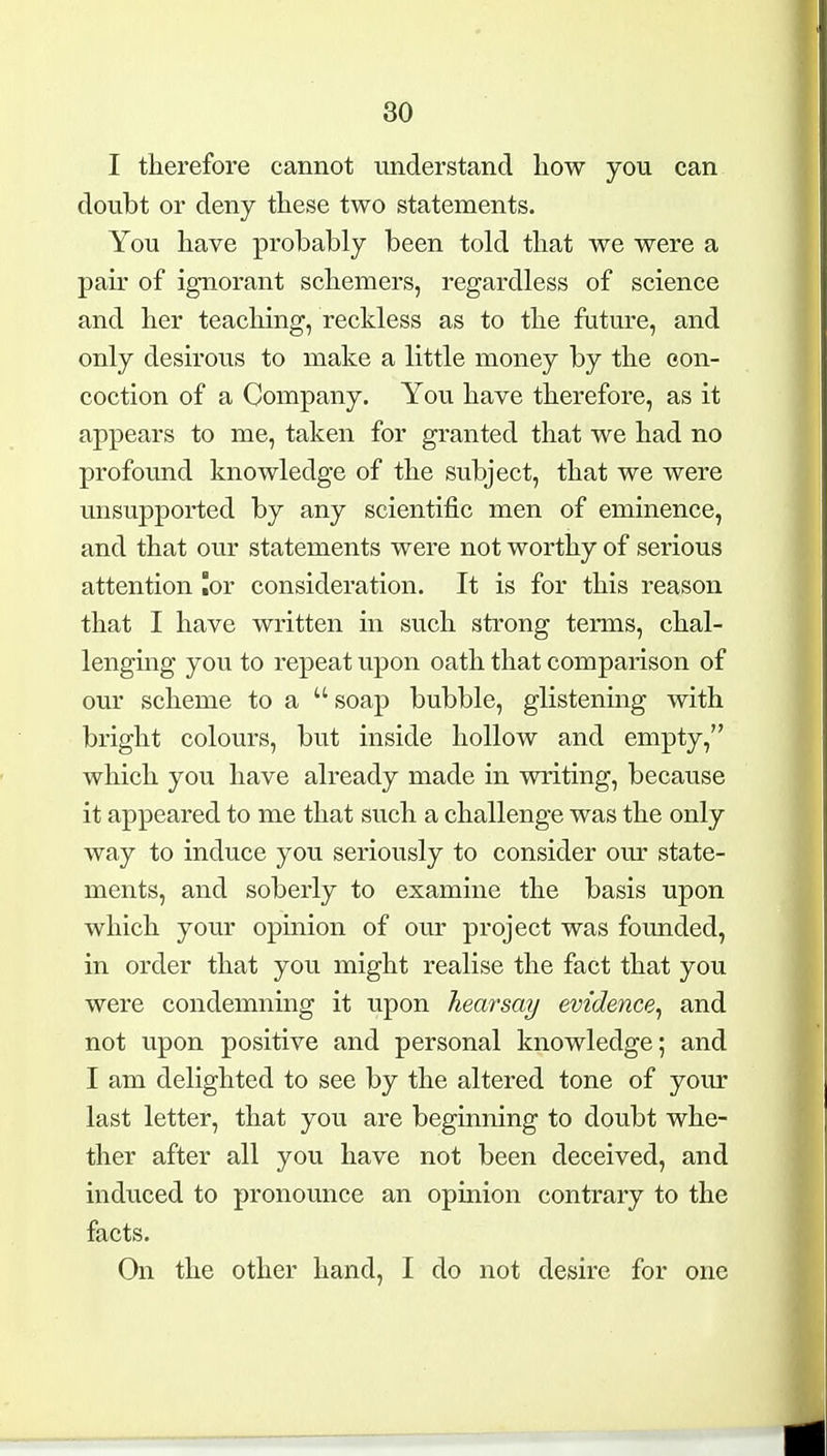 I therefore cannot understand how you can doubt or deny these two statements. You have probably been told that we were a pair of ignorant schemers, regardless of science and her teaching, reckless as to the future, and only desirous to make a little money by the con- coction of a Company. You have therefore, as it appears to me, taken for granted that we had no profound knowledge of the subject, that we were unsupported by any scientific men of eminence, and that our statements were not worthy of serious attention lor consideration. It is for this reason that I have written in such strong terms, chal- lenging you to repeat upon oath that comparison of our scheme to a  soap bubble, glistening with bright colours, but inside hollow and empty, which you have already made in writing, because it appeared to me that such a challenge was the only way to induce you seriously to consider our state- ments, and soberly to examine the basis upon which your opinion of our project was founded, in order that you might realise the fact that you were condemning it upon hearsay evidence^ and not upon positive and personal knowledge; and I am delighted to see by the altered tone of your last letter, that you are beginning to doubt whe- ther after all you have not been deceived, and induced to pronounce an opinion contrary to the facts. On the other hand, I do not desire for one