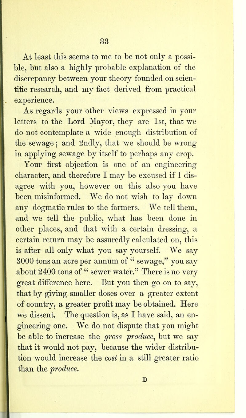 At least tliis seems to me to be not only a possi- ble, but also a highly probable explanation of the discrepancy between your theory founded on scien- tific research, and my fact derived from practical experience. As regards your other views expressed in your letters to the Lord Mayor, they are 1st, that we do not contemplate a wide enough disti'ibution of the sewage; and 2ndly, that we should be wrong- in applying sewage by itself to perhaps any crop. Your first objection is one of an engineering character, and therefore I may be excused if I dis- agree with you, however on this also you have been misinformed. We do not wish to lay down any dogmatic rules to the farmers. We tell them, and we tell the public, what has been done in other places, and that with a certain dressing, a certain return may be assuredly calculated on, this is after all only what you say yourself. We say 3000 tons an acre per annum of  sewage, you say about 2400 tons of  sewer water. There is no very great difference here. But you then go on to say, that by giving smaller doses over a greater extent of country, a greater profit may be obtained. Here we dissent. The question is, as I have said, an en- gineering one. We do not dispute that you might be able to increase the gross produce^ but we say that it would not pay, because the wider distribu- tion would increase the cost in a still greater ratio than the produce. D