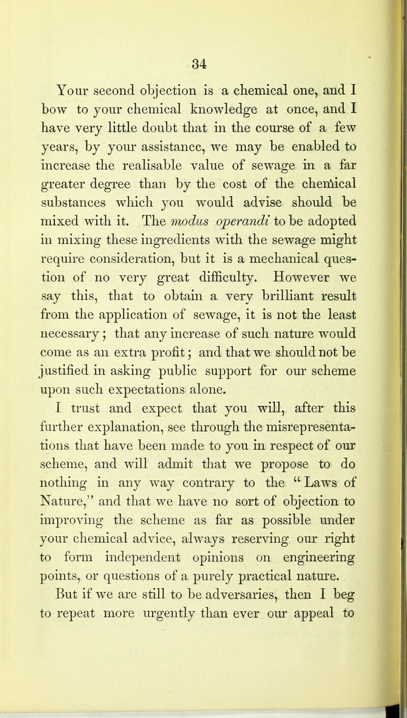 Your second objection is a cliemical one, and I bow to your chemical knowledge at once, and I have very little doubt that in the course of a few years, by your assistance, we may be enabled to increase the realisable value of sewage in a far greater degree than by the cost of the chenlical substances which you would advise should be mixed with it. The modus operandi to be adopted in mixing these ingredients with the sewage might require consideration, but it is a mechanical ques- tion of no very great difficulty. However we say this, that to obtain a very brilliant result from the application of sewage, it is not the least necessary; that any increase of such nature would come as an extra profit; and that we should not be justified in asking public support for our scheme upon such expectations alone. I trust and expect that you will, after this further explanation, see through the misrepresenta- tions that have been made to you in respect of our scheme, and will admit that we propose to do nothing in any way contrary to the  Laws of Nature, and that we have no sort of objection to improving the scheme as far as possible under your chemical advice, always reserving our right to form independent opinions on engineering points, or questions of a purely practical nature. But if we are still to be adversaries, then I beg to repeat more urgently than ever our appeal to