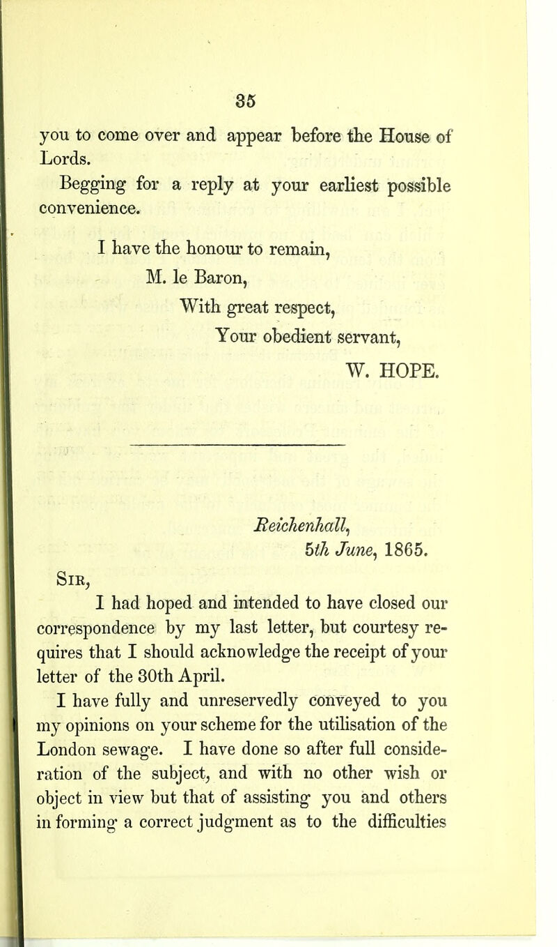 85 you to come over and appear before tlie House of Lords. Begging for a reply at your earliest possible convenience. I have tbe honour to remain, M. le Baron, With great respect, Your obedient servant, W. HOPE. Eeichenhall^ hth June^ 1865. SlE, I had hoped and intended to have closed our correspondence by my last letter, but courtesy re- quires that I should acknowledge the receipt of your letter of the 30th April. I have fully and unreservedly conveyed to you my opinions on your scheme for the utilisation of the London sewage. I have done so after full conside- ration of the subject^ and with no other wish or object in view but that of assisting you and others in forming a correct judgment as to the difficulties