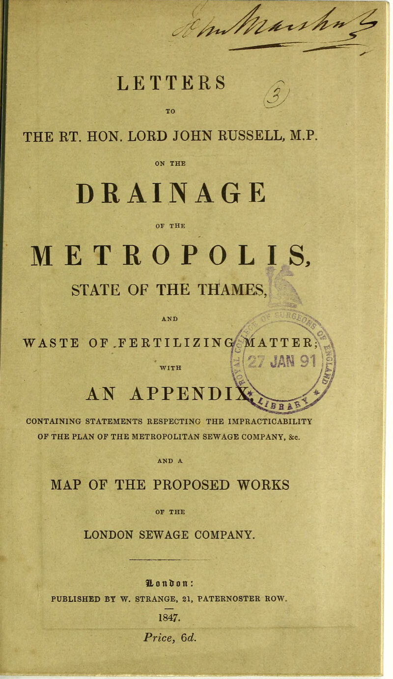 LETTERS THE RT. HON. LORD JOHN RUSSELL, M.P. DRAINAGE METROPOLIS, STATE OF THE THAMES, AND ■-ni:-=>^ WASTE OF .FERTILIZING^'»IATTER;?t,\ fa (27 JAN 311 AN APPENDIS CONTAINING STATEMENTS RESPECTING THE IMPRACTICABILITY OF THE PLAN OF THE METROPOLITAN SEWAGE COMPANY, &c. AND A MAP OF THE PROPOSED WORKS LONDON SEWAGE COMPANY. 3LonI>on: PUBLISHED BT W. STRANGE, 21, PATERNOSTER ROW. 1847. Price, 6d.