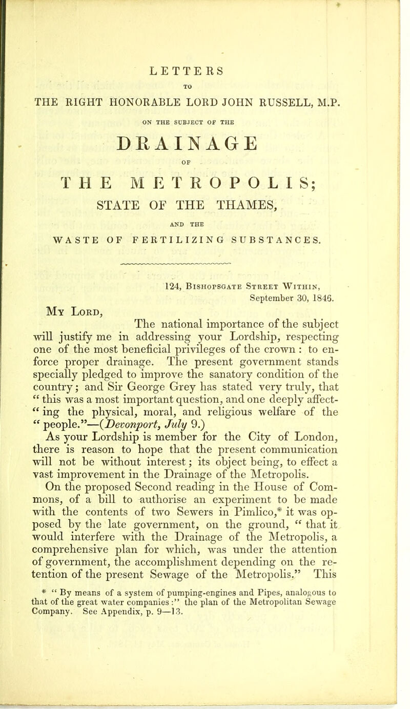 TO THE RIGHT HONORABLE LORD JOHN RUSSELL, M.P. ON THE SUBJECT OF THE DEAINAGE OP THE METROPOLIS; STATE OF THE THAMES, AND THE WASTE OF FERTILIZING SUBSTANCES. 124, BiSHopSGATE Street Within, September 30, 1845. My Lord, The national importance of the subject will justify me in addressing your Lordship, respecting one of the most beneficial privileges of the crown : to en- force proper drainage. The present government stands specially pledged to improve the sanatory condition of the country; and Sir George Grey has stated very truly, that  this was a most important question, and one deeply affect-  ing the physical, moral, and religious welfare of the  people.—{Devonport, July 9.) As your Lordship is member for the City of London, there is reason to hope that the present communication will not be without interest; its object being, to effect a vast improvement in the Drainage of the Metropolis. On the proposed Second reading in the House of Com- mons, of a bill to authorise an experiment to be made with the contents of two Sewers in Pimlico,* it was op- posed by the late government, on the ground,  that it would interfere with the Drainage of the Metropolis, a comprehensive plan for which, was under the attention of government, the accomplishment depending on the re- tention of the present Sewage of the MetropoHs. This *  By means of a system of pumping-engines and Pipes, analofious to that of the great water companies : the plan of the Metropolitan Sewage Company. See Appendix, p. 9—13.