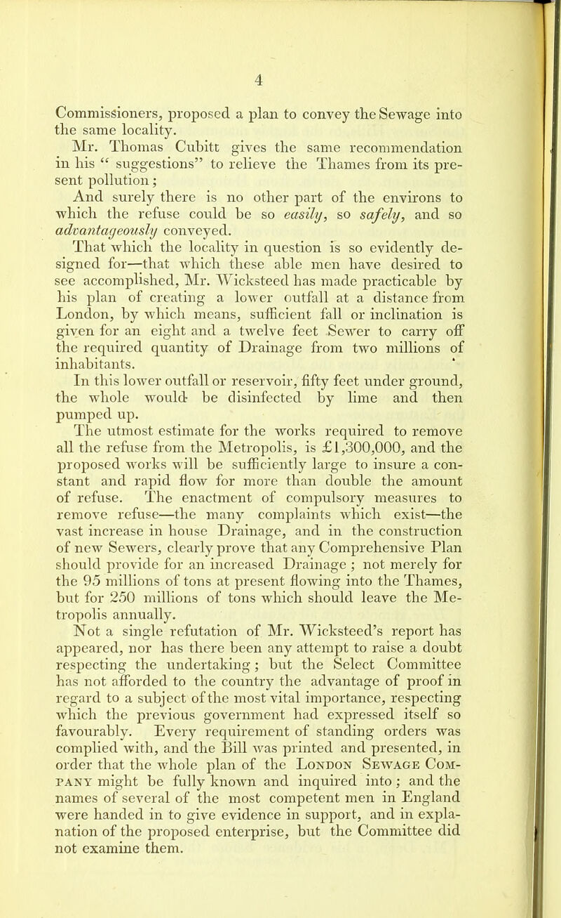 Commissioners, proposed a plan to convey the Sewage into the same locality. Mr. Thomas Cubitc gives the same recommendation in his  suggestions to relieve the Thames from its pre- sent pollution; And surely there is no other part of the environs to vi'hich the refuse could be so easily, so safely, and so advantageously conveyed. That which the locality in question is so evidently de- signed for—that which these able men have desired to see accomplished, Mr. Wicksteed has made practicable by his plan of creating a lower outfall at a distance from London, by which means, sufficient fall or inclination is given for an eight and a twelve feet Sewer to carry off the required quantity of Drainage from two millions of inhabitants. In this lower outfall or reservoir, fifty feet under ground, the whole would be disinfected by lime and then pumped up. The utmost estimate for the works required to remove all the refuse from the Metropolis, is £1,300,000, and the proposed works will be sufficiently large to insure a con- stant and rapid flow for more than double the amount of refuse. The enactment of compulsory measures to remove refuse—the many complaints which exist—the vast increase in house Drainage, and in the construction of new Sewers, clearly prove that any Comprehensive Plan should provide for an increased Drainage ; not merely for the 95 millions of tons at present flowing into the Thames, but for 250 millions of tons which should leave the Me- tropolis annually. Not a single refutation of Mr. Wicksteed's report has appeared, nor has there been any attempt to raise a doubt respecting the undertaking; but the Select Committee has not afforded to the country the advantage of proof in regard to a subject of the most vital importance, respecting which the previous government had expressed itself so favourably. Every requirement of standing orders was complied with, and the Bill was printed and presented, in order that the whole plan of the London Sewage Com- pany might be fully known and inquired into; and the names of several of the most competent men in England were handed in to give evidence in support, and in expla- nation of the proposed enterprise, but the Committee did not examine them.