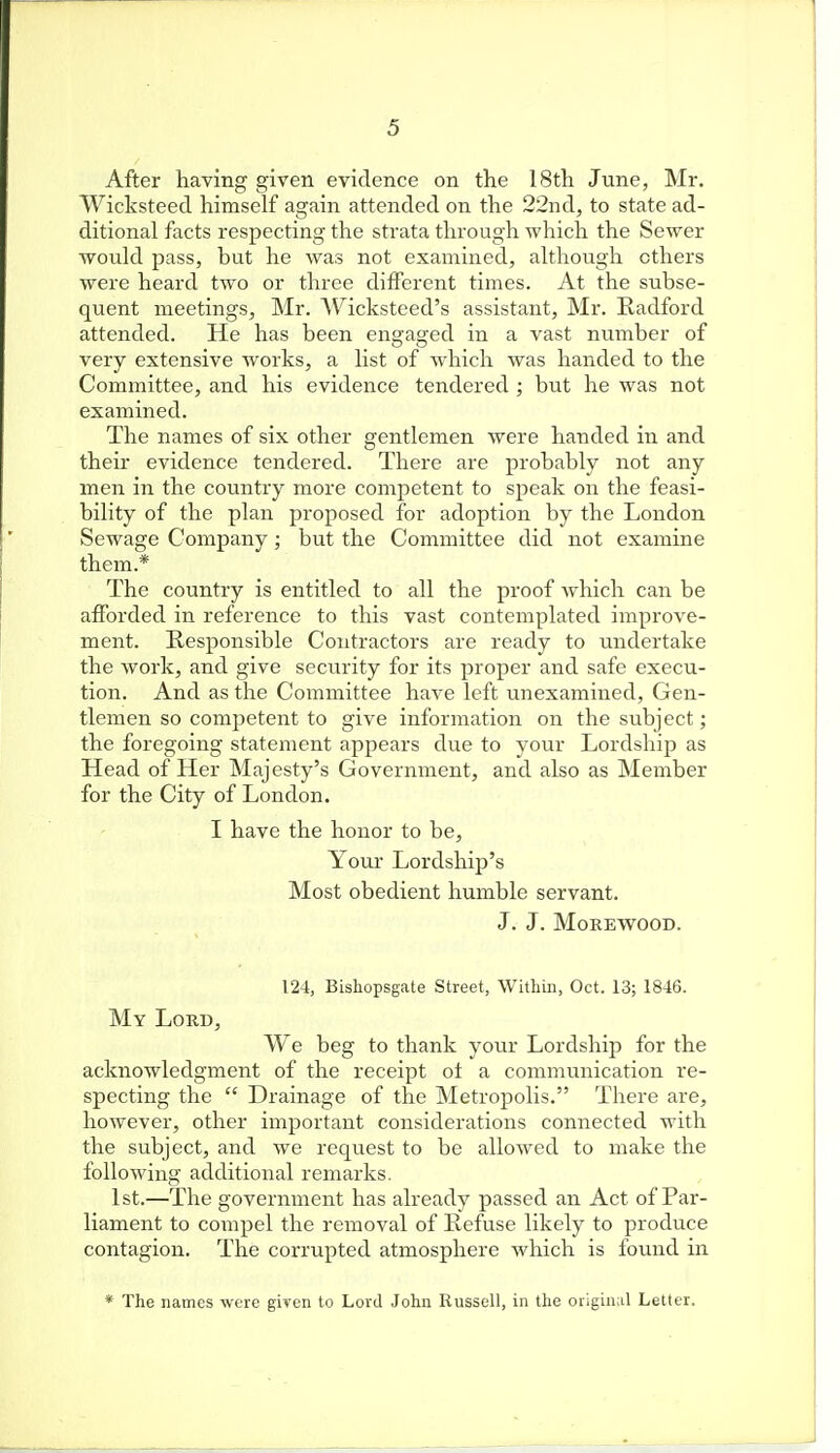 After having given evidence on the 18th June, Mr. Wicksteed himself again attended on the 22nd, to state ad- ditional facts respecting the strata through which the Sewer would pass, but he was not examined, although ethers were heard two or three different times. At the subse- quent meetings, Mr. Wicksteed's assistant, Mr. Eadford attended. He has been engaged in a vast number of very extensive works, a list of which was handed to the Committee, and his evidence tendered ; but he was not examined. The names of six other gentlemen were handed in and their evidence tendered. There are probably not any men in the country more competent to speak on the feasi- bility of the plan proposed for adoption by the London Sewage Company; but the Committee did not examine them.* The country is entitled to all the proof which can be afforded in reference to this vast contemplated improve- ment. Responsible Contractors are ready to undertake the work, and give security for its proper and safe execu- tion. And as the Committee have left unexamined. Gen- tlemen so competent to give information on the subject; the foregoing statement appears due to your Lordship as Head of Her Majesty's Government, and also as Member for the City of London. I have the honor to be. Your Lordship's Most obedient humble servant. J. J. MoREWOOD. 124, Bishopsgate Street, Within, Oct. 13; 1846. My Lord, We beg to thank your Lordship for the acknowledgment of the receipt of a communication re- specting the  Drainage of the Metropolis. There are, however, other important considerations connected with the subject, and we request to be allowed to make the following additional remarks. 1st.—The government has already passed an Act of Par- liament to compel the removal of Refuse likely to produce contagion. The corrupted atmosphere which is found in * The names were given to Lord John Russell, in the oiigin^il Letter.