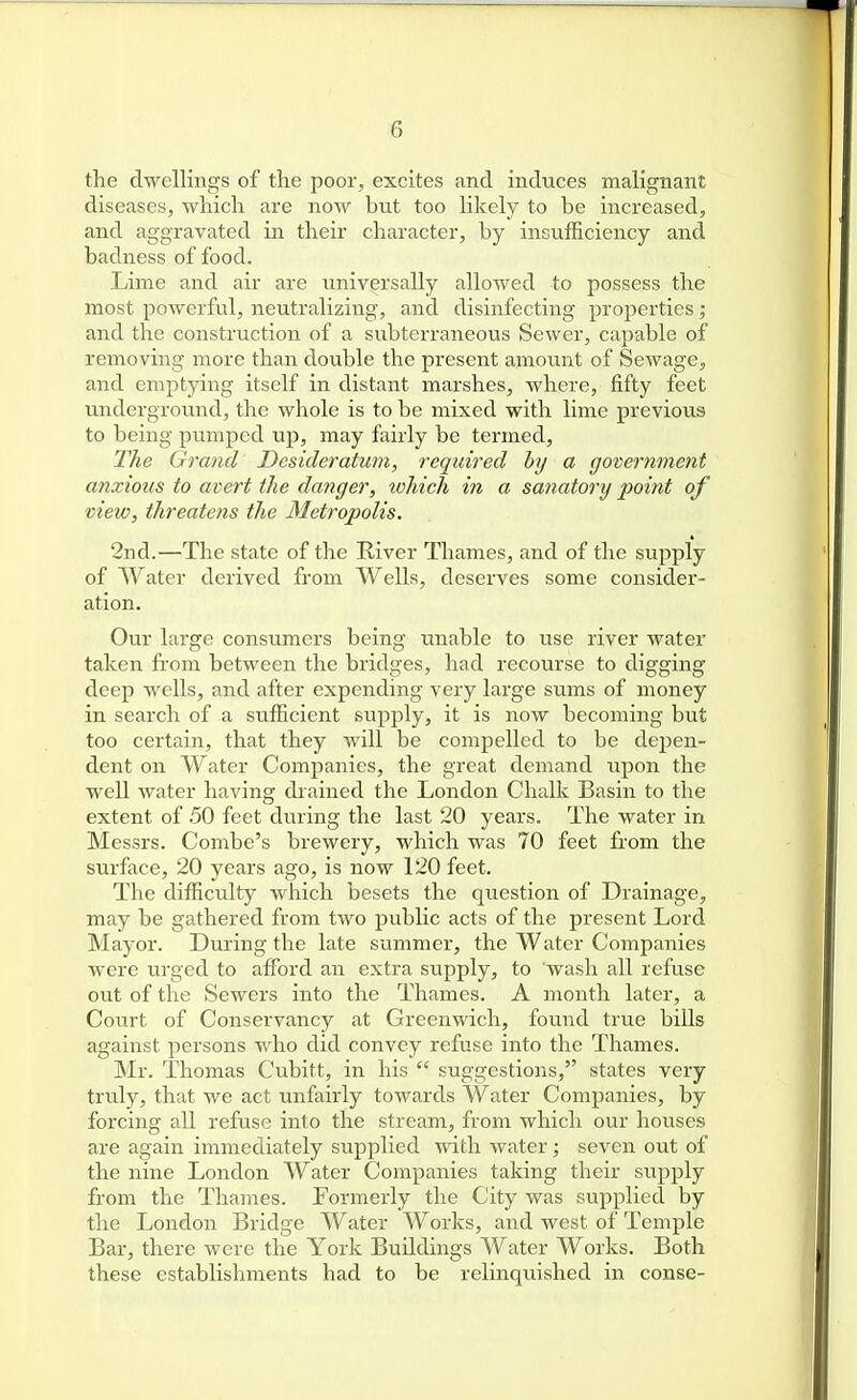 the dwellings of the poor, excites and induces malignant diseases, which are now but too likely to be increased, and aggravated in their character, by insufficiency and badness of food. Lime and air are universally allowed to possess the most powerful, neutralizing, and disinfecting properties; and the construction of a subterraneous Sewer, capable of removing more than double the present amount of Sewage, and emptying itself in distant marshes, where, fifty feet undergroxmd, the whole is to be mixed with lime previous to being pmnped up, may fairly be termed. The Grand Desideratum, required by a goternment anxious to avert the danger, which in a sanatory point of view, threatens the Metropolis. 2nd.—The state of the River Thames, and of the supply of Water derived from Wells, deserves some consider- ation. Our large consumers being unable to use river water taken from between the bridges, had recourse to digging deep wells, and after expending very large sums of money in search of a sufficient supply, it is now becoming but too certain, that they will be compelled to be depen- dent on Water Companies, the great demand upon the well water having drained the London Chalk Basin to the extent of 50 feet during the last 20 years. The water in Messrs. Combe's brewery, which was 70 feet from the surface, 20 years ago, is now 120 feet. The difficulty which besets the question of Drainage, may be gathered from two public acts of the present Lord Mayor. During the late summer, the Water Companies were urged to afford an extra supply, to wash all refuse out of the Sewers into the Thames. A month later, a Court of Conservancy at Greenwich, found true bills against persons who did convey refuse into the Thames. Mr. Thomas Cubitt, in his  suggestions, states very truly, that we act unfairly towards Water Companies, by forcing all refuse into the stream, from which our houses are again immediately supplied with water; seven out of the nine London Water Companies taking their supply from the Thames. Formerly the City was supiilied by the London Bridge Water Works, and west of Temple Bar, there were the York Buildings Water Works. Both these establishments had to be relinquished in conse-