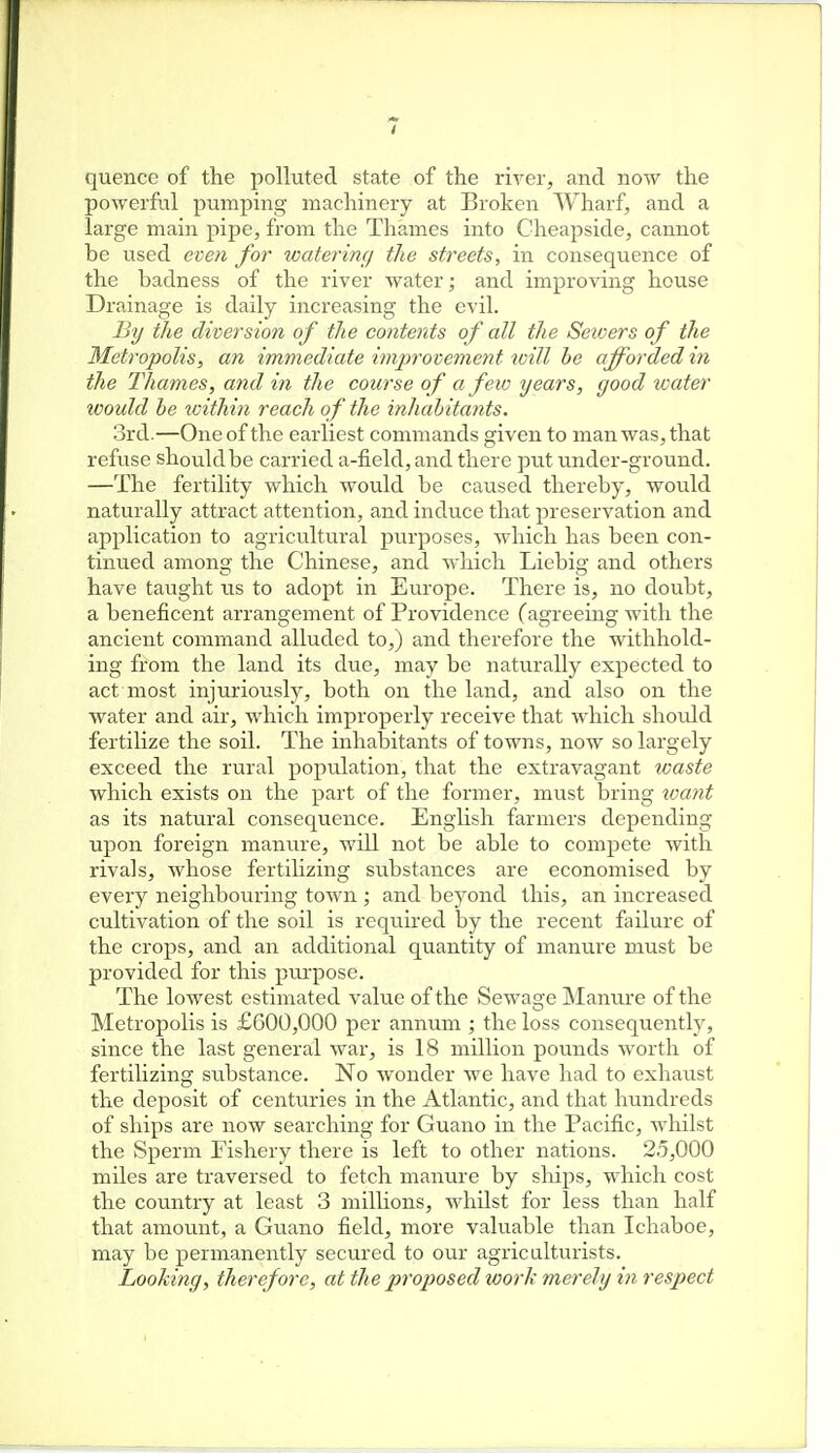quence of the polluted state of the river, and now the powerful pumping machinery at Broken Wharf, and a large main pipe, from the Thames into Cheapside, cannot be used even for tcaferimj the streets, in consequence of the badness of the river water; and improving house Drainage is daily increasing the evil. By the diversion of the contents of all the Sewers of the Metropolis, an immediate improvement will he afforded in the Thames, and in the course of a few years, good water would he toithin reach of the inhahitants. 3rd.—One of the earliest commands given to man was, that refuse should be carried a-field, and there put under-ground. —The fertility which would be caused thereby, would naturally attract attention, and induce that preservation and application to agricviltural purposes, which has been con- tinued among the Chinese, and which Liebig and others have taught us to adopt in Europe. There is, no doubt, a beneficent arrangement of Providence (agreeing with the ancient command alluded to,) and therefore the withhold- ing from the land its due, may be naturally expected to act most injuriously, both on the land, and also on the water and air, which improperly receive that which should fertilize the soil. The inhabitants of towns, now so largely exceed the rural population, that the extravagant toaste which exists on the part of the former, must bring xvant as its natural consequence. English farmers depending upon foreign manure, will not be able to compete with rivals, whose fertilizing substances are economised by every neighbouring town ; and beyond this, an increased cultivation of the soil is required by the recent failure of the crops, and an additional quantity of manure must be provided for this pui'pose. The lowest estimated value of the Sewage Manure of the Metropolis is £600,000 per annum ; the loss consequently, since the last general war, is 18 million pounds worth of fertilizing substance. No wonder we have had to exhaust the deposit of centuries in the Atlantic, and that hundreds of ships are now searching for Guano in the Pacific, whilst the Sperm Fishery there is left to other nations. 2.5,000 miles are traversed to fetch manure by sliips, which cost the country at least 3 millions, whilst for less than half that amount, a Guano field, more valuable than Ichaboe, may be permanently secured to our agriculturists. Looking, therefore, at the proposed work merely i7i respect