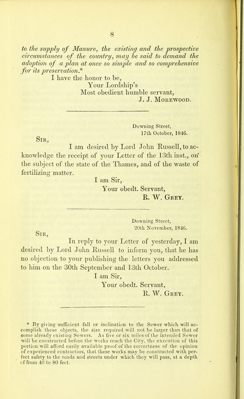 to the supply of Manure, the existing and the prospective circumstances of the country, may be said to demand the adoption of a plan at once so simple and so comprehensive for its preservation* I have the honor to be. Your Lordship's Most obedient humble servant, J. J. MOREWOOD. Downing Street, 17tli October, 1846. Sir, I am desired by Lord John Russell, to ac- knowledge the receipt of your Letter of the 13th inst., on' the subject of the state of the Thames, and of the waste of fertilizing matter. I am Sir, Your obedt. Servant, R. W. Gret. Downing Street, 20tli November, 1846. Sir, In reply to your Letter of yesterday, I am desired by Lord John Russell to inform you, that he has no objection to your publishing the letters you addressed to him on the 30th September and 13th October. I am Sir, Your obedt. Servant, R. W. Grey. * By giving sufficient fall or inclination to the Sewer which will ac- complish these objects, the size required will not be larger than that of some already existing Sewers. As five or six miles of the intended Sewer will be constructed before the works reach the City, the execution of this portion will afford easily available proof of the correctness of the opinion of experienced contractors, that these works may be constructed with per- fect safety to the roads and streets under which they will pass, at a depth of from 40 to 80 feet.