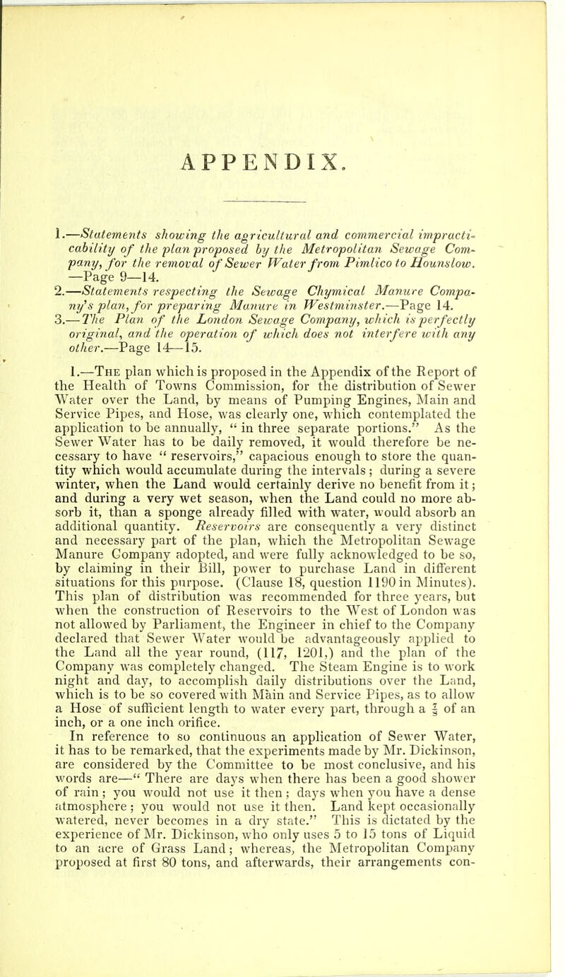 APPENDIX. 1. —Statemetits showing the agricultural and commercial impracti' cabiiity of the plan proposed by the Metropolitan Sewage Com- pany, for the removal of Sewer Water from Pimlico to Hounslow. —Page 9—14. 2. —Statements respecting the Sewage Chymical Manure Compa- ny's plan, for preparing Manure in Westminster.—Page 14. 3. — The Plan of the London Sewage Company, which is perfectly original, and the operation of which does not interfere with any other.—Page 14—15. 1.—The plan which is proposed in the Appendix of the Report of the Health of Towns Commission, for the distribution of Sewer Water over the Land, by means of Pumping Engines, Main and Service Pipes, and Hose, was clearly one, which contemplated the application to be annually,  in three separate portions. As the Sewer Water has to be daily removed, it would therefore be ne- cessary to have  reservoirs, capacious enough to store the quan- tity which would accumulate during the intervals ; during a severe winter, when the Land would certainly derive no benefit from it; and during a very wet season, when the Land could no more ab- sorb it, than a sponge already filled with water, would absorb an additional quantity. Reservoirs are consequently a very distinct and necessary part of the plan, which the Metropolitan Sewage Manure Company adopted, and were fully acknowledged to be so, by claiming in their Bill, power to purchase Land in different situations for this purpose. (Clause 18, question 1190 in Minutes). This plan of distribution was recommended for three years, but when the construction of Reservoirs to the West of London was not allowed by Parliament, the Engineer in chief to the Company declared that Sewer Water would be advantageously applied to the Land all the year round, (117, 1201,) and the plan of the Company was completely changed. The Steam Engine is to work night and day, to accomplish daily distributions over the Land, which is to be so covered with Main and Service Pipes, as to allow a Hose of sufficient length to water every part, through a | of an inch, or a one inch orifice. In reference to so continuous an application of Sewer Water, it has to be remarked, that the experiments made by Mr. Dickinson, are considered by the Committee to be most conclusive, and his words are— There are days when there has been a good shower of rain ; you would not use it then ; days when you have a dense atmosphere ; you would not use it then. Land kept occasionally watered, never becomes in a dry state. This is dictated by the experience of Mr. Dickinson, who only uses 5 to 15 tons of Liquid to an acre of Grass Land; whereas, the Metropolitan Company proposed at first 80 tons, and afterwards, their arrangements con-