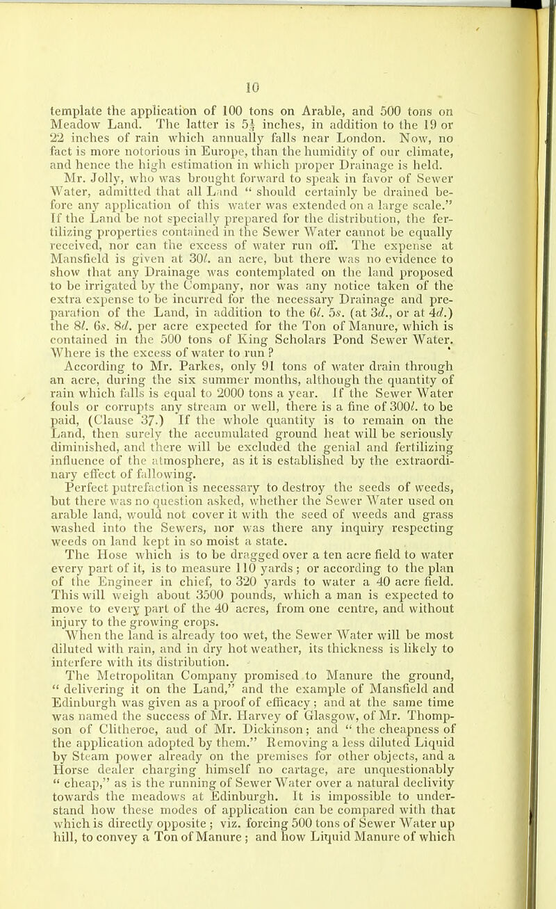 template the application of 100 tons on Arable, and 500 tons on Meadow Land. The latter is 51 inches, in addition to the 19 or 22 inches of rain which annually falls near London. Now, no fact is more notorious in Europe, than the humidity of our climate, and hence the high estimation in which proper Drainage is held. Mr. Jolly, who was brought forward to speak in favor of Sewer Water, admitted that all Land  should certainly be drained be- fore any application of this water was extended on a large scale. If the Land be not specially prepared for the distribution, the fer- tilizing properties contained in the Sewer Water cannot be equally received, nor can the excess of water run off. The expense at Mansfield is given at 30/. an acre, but there was no evidence to show that any Drainage was contemplated on the land proposed to be irrigated by the Company, nor was any notice taken of the extra expense to be incurred for the necessary Drainage and pre- paration of the Land, in addition to the 6/. Ss. (at 'id., or at 4rf.) the 8/. 6.?. Sd. per acre expected for the Ton of Manure, which is contained in the 500 tons of King Scholars Pond Sewer Water. Where is the excess of water to run ? According to Mr. Parkes, only 91 tons of water drain through an acre, during the six summer months, although the quantity of rain which falls is equal to 2000 tons a year. If the Sewer Water fouls or corrupts any stream or well, there is a fine of 300<f. to be paid, (Clause 37-) If the whole quantity is to remain on the Land, then surely the accumulated ground heat will be seriously diminished, and there will be excluded the genial and fertilizing influence of the iitmosphere, as it is established by the extraordi- nary effect of fallowing. Perfect putrefaction is necessary to destroy the seeds of weeds, but there was no question asked, whether the Sewer Water used on arable land, would not cover it with the seed of weeds and grass washed into the Sewers, nor was there any inquiry respecting weeds on land kept in so moist a state. The Hose which is to be dragged over a ten acre field to water every part of it, is to measure 110 yards ; or according to the plan of the Engineer in chief, to 320 yards to water a 40 acre field. This will weigh about 3500 pounds, which a man is expected to move to every part of the 40 acres, from one centre, and without injury to the growing crops. When the land is already too wet, the Sewer Water will be most diluted with rain, and in dry hot weather, its thickness is likely to interfere with its distribution. The Metropolitan Company promised to Manure the ground,  delivering it on the Land, and the example of Mansfield and Edinburgh v\'as given as a proof of efficacy; and at the same time was named the success of Mr. Harvey of Glasgow, of Mr. Thomp- son of Clitheroe, and of Mr. Dickinson; and  the cheapness of the application adopted by them. Removing a less diluted Liquid by Steam power already on the premises for other objects, and a Horse dealer charging himself no cartage, are unquestionably  cheap, as is the running of Sewer Water over a natural declivity towards the meadows at Edinburgh. It is impossible to under- stand how these modes of application can be compared with that which is directly opposite ; viz. forcing 500 tons of Sewer Water up hill, to convey a Ton of Manure ; and how Liquid Manure of which