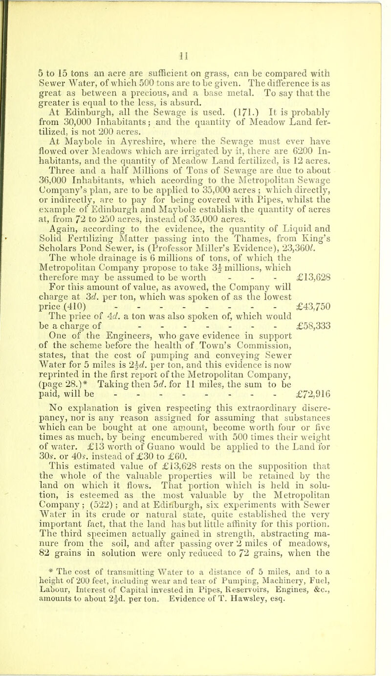 5 to 15 tons an acre are sufficient on grass, can be compared with Sewer Water, of which 500 tons are to be given. The difference is as great as between a precious, and a base metal. To say that the greater is equal to the less, is absurd. At Edinburgh, all the Sewage is used. (171-) It is probably from 30,000 Inhabitants; and the quantity of Meadow Land fer- tilized, is not 200 acres. At Maybole in Ayreshire, where the Sewage must ever have flowed over Meadows which are irrigated by it, there are 6200 In- habitants, and the quantity of Meadow Land fertilized, is 12 acres. Three and a half Millions of Tons of Sewage are due to about 36,000 Inhabitants, which according to the Metropolitan Sewage Company's plan, are to be applied to 35,000 acres ; which directly, or indirectly, are to pay for being covered with Pipes, whilst the example of Edinburgh and Maybole establish the quantity of acres at, from 72 to 250 acres, instead of 35,000 acres. Again, according to the evidence, the quantity of Liquid and Solid Fertilizing Slatter passing into the Thames, from King's Scholars Pond Sewer, is (Professor Miller's Evidence), 23,360/. The whole drainage is 6 millions of tons, of which the Metropolitan Company propose to take 3| millions, which therefore may be assumed to be worth . . . £13,628 For this amount of value, as avowed, the Company will charge at 3d. per ton, which was spoken of as the lowest price (410) £43,750 The price of 4d. a ton was also spoken of, which would be a charge of £58,333 One of the Engineers, who gave evidence in support of the scheme before the health of Town's Commission, states, that the cost of pumping and conveying Sewer Water for 5 miles is 2|rf. per ton, and this evidence is now reprinted in the first report of the Metropolitan Company, (page 28.)* Taking then 5d. for 11 miles, the sum to be paid, will be ------- - £72,916 No explanation is given respecting this extraordinary discre- pancy, nor is any reason assigned for assuming that substances which can be bought at one amount, become worth four or five times as much, by being encumbered with 500 times their weight of water. £13 worth of Guano would be apjdied to the Land for 30i-. or 40i. instead of £30 to £60. This estimated value of £13,628 rests on the supposition that the whole of the valuable properties will be retained by the land on which it flows. That portion which is held in solu- tion, is esteemed as the most valuable by the Metropolitan Company ; (522); and at Edinburgh, six experiments with Sewer Water in its crude or natural state, quite established the very important fact, that the land has but little affinity for this f)ortion. The third specimen actually gained in strength, abstracting ma- nure from the soil, and after passing over 2 miles of meadows, 82 grains in solution were only reduced to 72 grains, when the * Tlie cost of transmitting Water to a distance of 5 miles, and to a height of 200 feet, iiicludiiig wear and tear of Pumping, Machinery, Fuel, Lahour, Interest of Capital invested in Pipes, Reservoirs, Engines, &c., amounts to about 2|d. per ton. Evidence of T. Hawsley, esq.