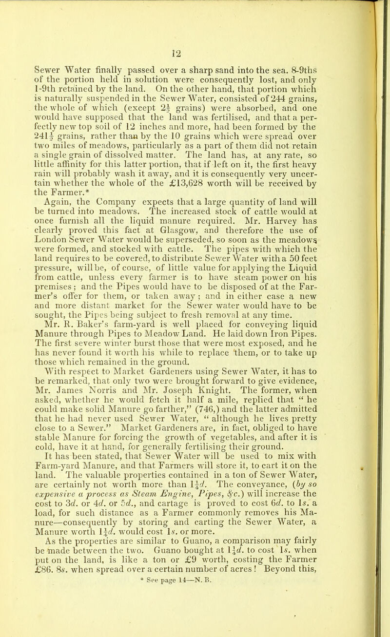 Sewer Water finally passed over a sharp sand into the sea. S-9ths of the portion held in solution were consequently lost, and only l-9th retained by the land. On the other hand, that portion which is naturally suspended in the Sewer Water, consisted of 244 grains, the whole of which (except 2^ grains) were absorbed, and one would have supposed that the land was fertilised, and that a per- fectly new top soil of 12 inches and more, had been formed by the 2411 grains, rather than by the 10 grains which were spread over two miles of meadows, particularly as a part of them did not retain a single grain of dissolved matter. The land has, at any rate, so little affinity for this latter portion, that if left on it, the first heavy rain will probably wash it away, and it is consequently very uncer- tain whether the whole of the £13,628 worth will be received by the Farmer.* Again, the Company expects that a large quantity of land will be turned into meadows. The increased stock of cattle would at once furnish all the liquid manure required. Mr. Harvey has clearly proved this fact at Glasgow, and therefore the use of London Sewer Water would be superseded, so soon as the meadows were formed, and stocked with cattle. The pipes with which the land requires to be covered, to distribute Sewer Water with a 50 feet pressure, will be, of course, of little value for applying the Liquid from cattle, unless every farmer is to have steam power on his premises ; and the Pipes would have to be disposed of at the Far- mer's offer for them, or taken away; and in either case a new and more distant market for the Sewer water would have to be sought, the Pipes being subject to fresh removal at any time. Mr. R. Baker's farm-yard is well placed for conveying liquid Manure through Pipes to Meadow Land. He laid down Iron Pipes. The first severe winter burst those that were most exposed, and he has never found it worth his while to replace them, or to take up those which remained in the ground. With respect to Market Gardeners using Sewer Water, it has to be remarked, that only two were brought forward to give evidence, Mr. James Norris and Mr. Joseph Knight. The former, when asked, whether he would fetch it half a mile, replied that  he could make solid Manure go farther, (746,) and the latter admitted that he had never used Sewer Water,  although he lives pretty close to a Sewer. Market Gardeners are, in fact, obliged to have stable Manure for forcing the growth of vegetables, and after it is cold, have it at hand, for generally fertilising their ground. It has been stated, that Sewer Water will be used to mix with Farm-yard Manure, and that Farmers will store it, to cart it on the land. The valuable properties contained in a ton of Sewer Water, are certainly not worth more than l^d. The conveyance, (6y so expensive a process as Sleam Engine, Pipes, 8ic.) will increase the cost to 3c/. or Ad. or 5d., and cartage is proved to cost 6rf. to I*, a load, for such distance as a Farmer commonly removes his Ma- nure—consequently by storing and carting the Sewer Water, a Manure worth \\d. would cost I*', or more. As the properties are similar to Guano, a comparison may fairly be made between the two. Guano bought at \ \d. to cost \s. when put on the land, is like a ton or £9 worth, costing the Farmer £86. 84-. when spread over a certain number of acres ! Beyond this, * See page 14—N. B.