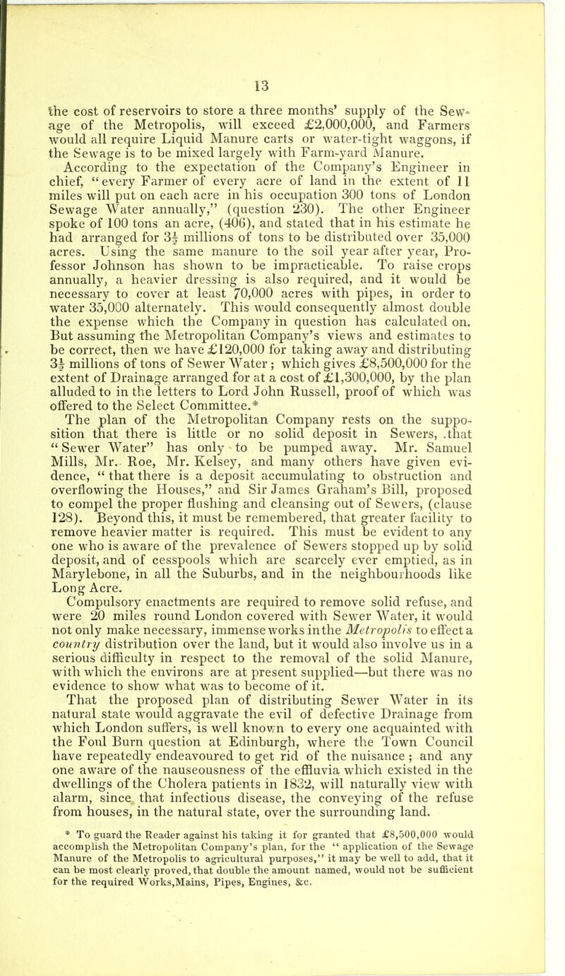 Ihe cost of reservoirs to store a three months' supply of the Sew- age of the Metropolis, will exceed £2,000,000, and Farmers would all require Liquid Manure carts or water-tight waggons, if the Sewage is to be mixed largely with Farm-yard Manure. According to the expectation of the Company's Engineer in chief, every Farmer of every acre of land in the extent of 11 miles will put on each acre in his occupation 300 tons of London Sewage Water annually, (question 230). The other Engineer spoke of 100 tons an acre, (406), and staled that in his estimate he had arranged for 3^ millions of tons to be distributed over 35,000 acres. Using the same manure to the soil year after year. Pro- fessor Johnson has shown to be impracticable. To raise crops annually, a heavier dressing is also required, and it would be necessary to cover at least 70,000 acres with pipes, in order to water 35,000 alternately. This would consequently almost double the expense which the Company in question has calculated on. But assuming the Metropolitan Company's views and estimates to be correct, then we have £120,000 for taking away and distributing 3J millions of tons of Sewer Water ; which gives £8,500,000 for the extent of Drainage arranged for at a cost of £1,300,000, by the plan alluded to in the letters to Lord John Russell, proof of which was offered to the Select Committee.* The plan of the Metropolitan Company rests on the suppo- sition that there is little or no solid deposit in Sewers, .that  Sewer Water has only to be pumped away. Mr. Samuel Mills, Mr. Roe, Mr. Kelsey, and many others have given evi- dence,  that there is a deposit accumulating to obstruction and overflowing the Houses, and Sir James Graham's Bill, proposed to compel the proper flushing and cleansing out of Sewers, (clause 128). Beyond this, it must be remembered, that greater facility to remove heavier matter is required. This must be evident to any one who is aware of the prevalence of Sew'ers stopped up by solid deposit, and of cesspools which are scarcely ever emptied, as in Marylebone, in all the Suburbs, and in the neighbourhoods like Long Acre. Compulsory enactments are required to remove solid refuse, and were 20 miles round London covered with Sewer Water, it would not only make necessary, immense works in the Metropolis to effect a country distribution over the land, but it would also involve us in a serious difhculty in respect to the removal of the solid Manure, with which the environs are at present supplied—but there was no evidence to show what was to become of it. That the proposed plan of distributing Sewer Water in its natural state would aggravate the evil of defective Drainage from which London suffers, is well known to every one acquainted with the Foul Burn question at Edinburgh, where the Town Council have repeatedly endeavoured to get rid of the nuisance ; and any one aware of the nauseousness of the effluvia which existed in the dwellings of the Cholera patients in 1832, will naturally view with alarm, since that infectious disease, the conveying of the refuse from houses, in the natural state, over the surrounding land. * To guard the Reader against his taking it for granted that £8,500,000 would accomplish the Metropolitan Company's plan, for the  application of the Sewage Manui-e of the Metropolis to agricultural purposes, it may be well to add, that it can be most clearly proved, that double the amount named, would not be sufficient for the required VVorks.Mains, Pipes, Engines, &c.