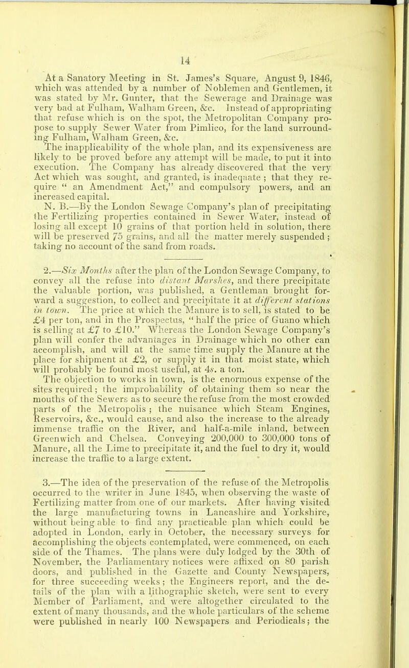 At a Sanatory Meeting in St. James's Square, Angust 9, 1846, which was attended by a number of Noblemen and Gentlemen, it was stated by Mr. Giinter, that the Sewerage and Drainage was very bad at Fulham, VValham Green, &c. Instead of appropriating that refuse which is on the spot, the MetropoUtan Company pro- pose to supply Sewer Water from Pimlico, for the land surround- ing Fulham, Walham Green, &c. The inapplicability of the whole plan, and its expensiveness are likely to be proved before any attempt will be made, to put it into execution. The Company has already discovered that the very Act which was sought, and granted, is inadeqaate ; that they re- quire  an Amendment Act, and compulsory powers, and an increased capital. N. B.—By the London Sewage Company's plan of precipitating the Fertilizing properties contained in Sewer Water, instead of losing all except 10 grains of that portion held in solution, there will be preserved 75 grains, and all the matter merely suspended ; taking no account of the sand from roads. 2.—Six Months after the plan of the London Sewage Company, to convey all the refuse into distant Marshes, and there precipitate the valuable portion, was published, a Gentleman brought for- ward a suggestion, to collect and precipitate it at different stations in town. The price at which the Manure is to sell, is stated to be £4 per ton, and in the Prospectus,  half the price of Guano which is selling at £7 to £10. Whereas the London Sewage Company's plan will confer the advantages in Drainage which no other can accomplish, and will at the same time supply the Manure at the place for shipment at £2, or supply it in that moist state, which will probably be found most useful, at 4s. a ton. The objection to works in town, is the enormous expense of the sites required; the improbability of obtaining them so near the mouths of the Sewers as to secure the refuse from the most crowded parts of the Metropolis ; the nuisance which Steam Engines, Reservoirs, &c., would cause, and also the increase to the already immense traffic on the River, and half-a-mile inland, between Greenwich and Chelsea. Conveying 200,000 to 300,000 tons of Manure, all the Lime to precipitate it, and the fuel to dry it, would increase the traffic to a large extent. 3.—The idea of the preservation of the refuse of the Metropolis occurred to the writer in June 1845, when observing the waste of Fertilizing matter from one of our markets. After having visited the large manufacturing towns in Lancashire and Yorkshire, without being able to find any practicable plan which could be adopted in London, early in October, the necessary surveys for accomplishing the objects contemplated, were commenced, on each side of the Thames. The plans were duly lodged by the 30th of November, the Parliamentary notices were affixed on 80 parish doors, and published in the Gazette and County Newspapers, for three succeeding weeks ; the Engineers report, and the de- tails of the plan with a lithographic sketch, were sent to every Member of Parliament, and were altogether circulated to the extent of many thousands, and the whole particulars of the scheme were published in nearly 100 Newspapers and Periodicals; the