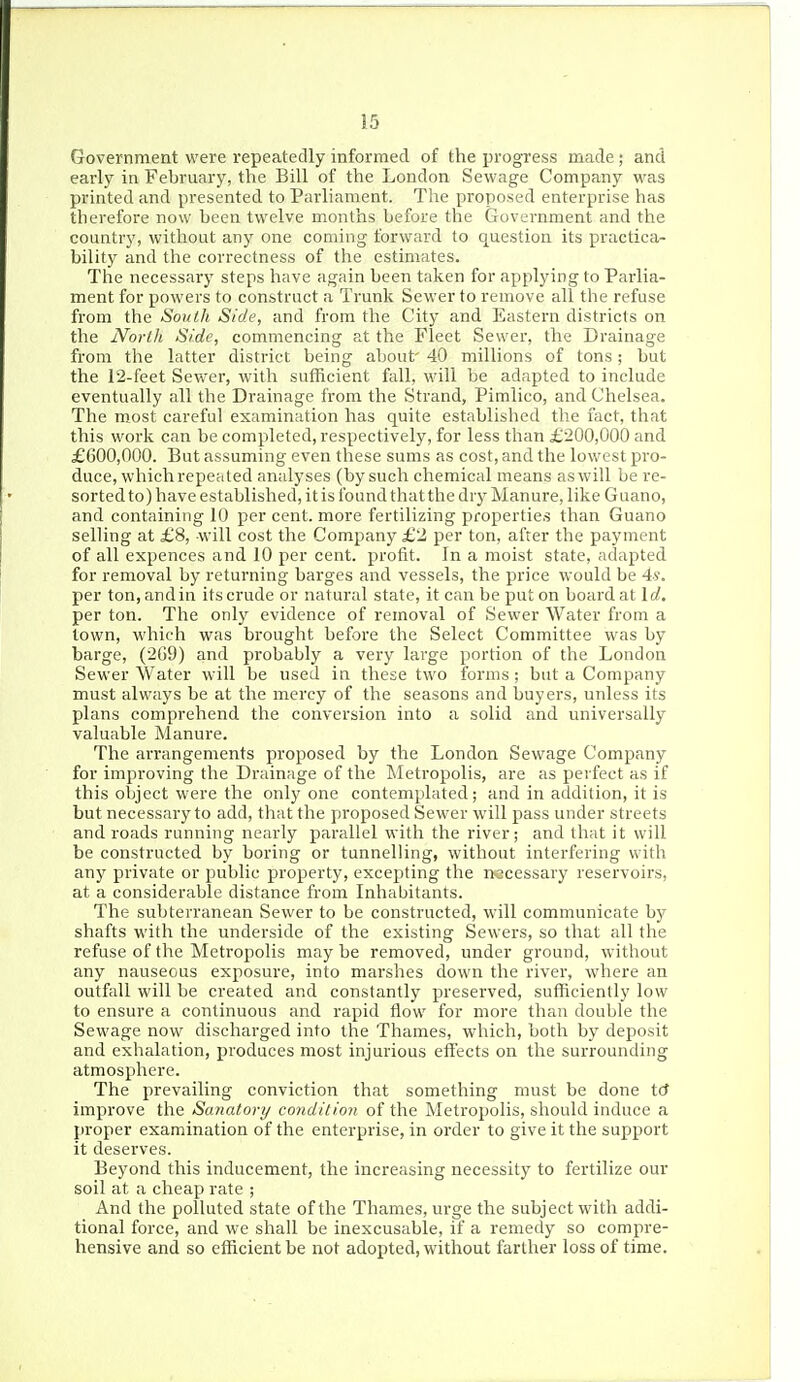 Government were repeatedly informed of the progress made; and early in February, the Bill of the London Sewage Company was printed and presented to Parliament. The proposed enterprise has therefore now been twelve months before the Government and the country, without any one coming forward to question its practica- bility and the correctness of the estimates. The necessary steps have again been taken for applying to Parlia- ment for powers to construct a Trunk Sewer to remove all the refuse from the South Side, and from the City and Eastern districts on the North Side, commencing at the Fleet Sewer, the Drainage from the latter district being about' 40 millions of tons; but the 12-feet Sewer, with sufficient fall, will be adapted to include eventually all the Drainage from the Strand, Pimlico, and Chelsea. The most careful examination has quite established the fact, that this work can be completed, respectively, for less than £200,000 and £600,000. But assuming even these sums as cost, and the lowest pro- duce, which repeated analyses (by such chemical means as will be re- sorted to) have established, it is found that the dry Manure, like Guano, and containing 10 per cent, more fertilizing properties than Guano selling at £8, -will cost the Company £2 per ton, after the payment of all expences and 10 per cent, profit. In a moist state, adapted for removal by returning barges and vessels, the price would be 4*. per ton,andin itscrude or natural state, it can be put on boardat Id. per ton. The only evidence of removal of Sewer Water from a town, which was brought before the Select Committee was by barge, (269) and probably a very large portion of the London Sewer Water will be used in these two forms; but a Company must always be at the mercy of the seasons and buyers, unless its plans comprehend the conversion into a solid and universally valuable Manure. The arrangements proposed by the London Sewage Company for improving the Drainage of the Metropolis, are as perfect as if this object were the only one contemplated; and in addition, it is but necessary to add, that the proposed Sewer will pass under streets and roads running nearly parallel with the river; and that it will be constructed by boring or tunnelUng, without interfering with any private or public property, excepting the necessary reservoirs, at a considerable distance from Inhabitants. The subterranean Sewer to be constructed, will communicate by shafts with the underside of the existing Sewers, so that all the refuse of the Metropolis may be removed, under ground, without any nauseous exposure, into marshes down the river, where an outfall will be created and constantly preserved, sufficiently low to ensure a continuous and rapid flow for more than double the Sewage now discharged into the Thames, which, both by deposit and exhalation, produces most injurious effects on the surrounding atmosphere. The prevailing conviction that something must be done tcf improve the Sanatory condition of the Metropolis, should induce a proper examination of the enterprise, in order to give it the support it deserves. Beyond this inducement, the increasing necessity to fertilize our soil at a cheap rate ; And the polluted state of the Thames, urge the subject with addi- tional force, and we shall be inexcusable, if a remedy so compre- hensive and so efficient be not adopted, without farther loss of time.