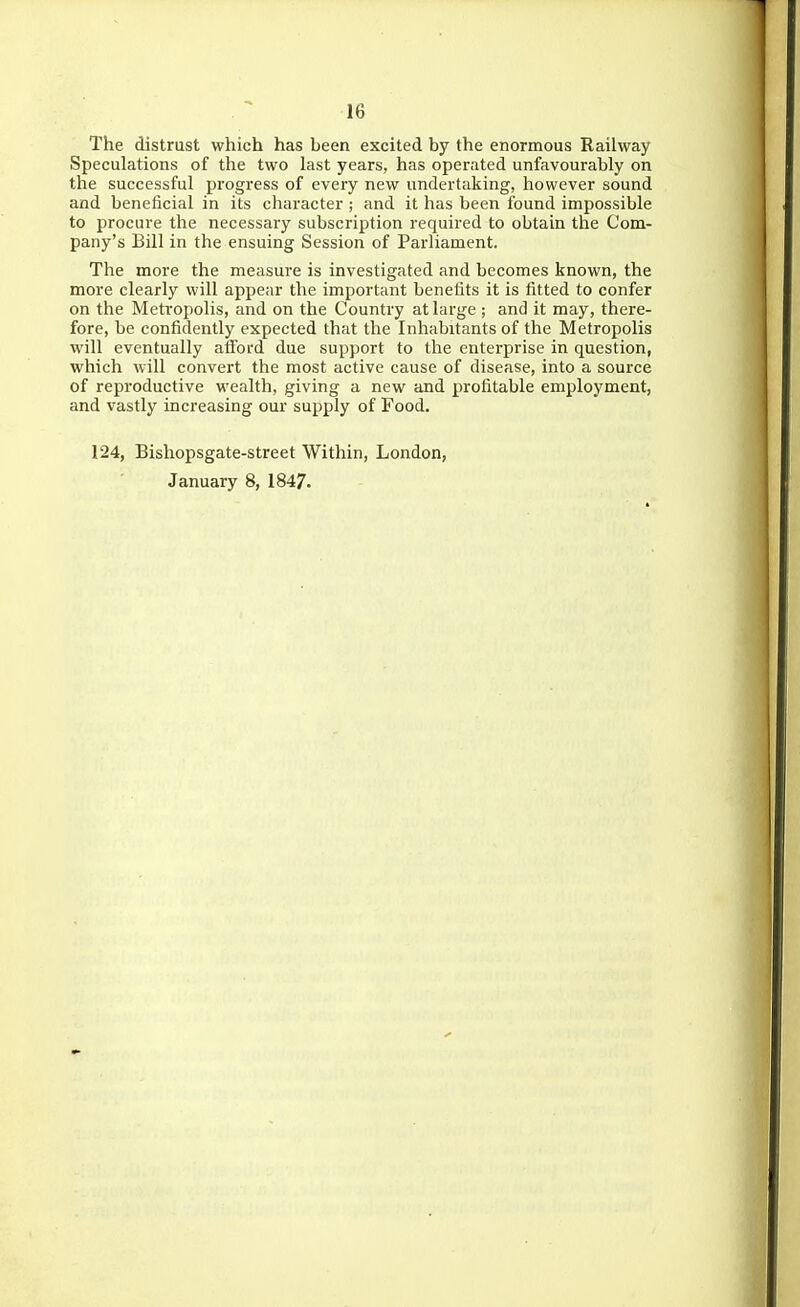 The distrust which has been excited by the enormous Railway Speculations of the two last years, has operated unfavourably on the successful progress of every new undertaking, however sound and beneficial in its character ; and it has been found impossible to procure the necessary subscription required to obtain the Com- pany's Bill in the ensuing Session of Parliament. The more the measure is investigated and becomes known, the more clearly will appear the important benetits it is fitted to confer on the Metropolis, and on the Country at large ; and it may, there- fore, be confidently expected that the Inhabitants of the Metropolis will eventually afford due support to the enterprise in question, which will convert the most active cause of disease, into a source of reproductive wealth, giving a new and profitable employment, and vastly increasing our supply of Food. 124, Bishopsgate-street Within, London, January 8, 1847.