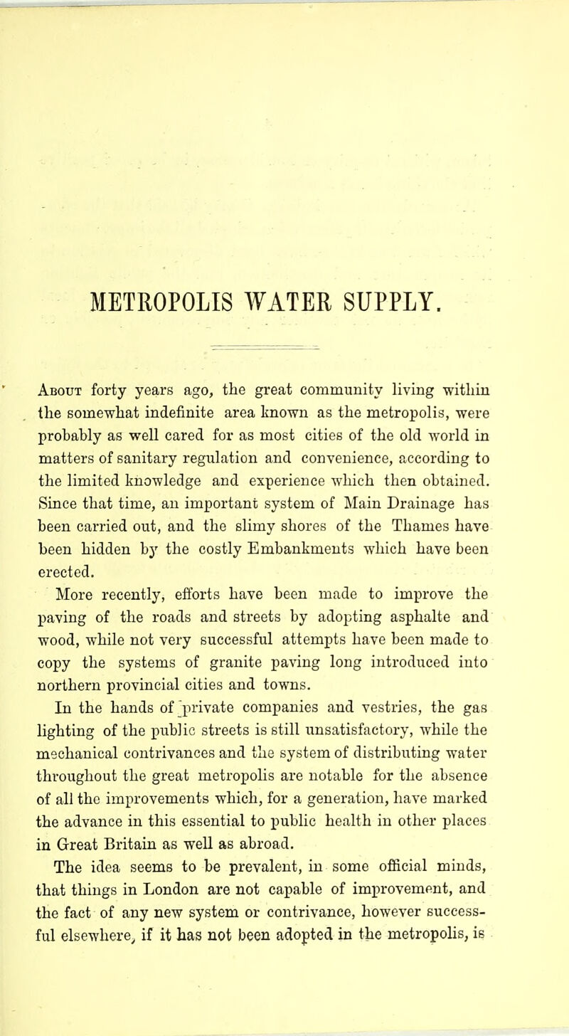 METROPOLIS WATER SUPPLY. About forty years ago, the great community living witliin the somewhat indefinite area known as the metropolis, were probably as well cared for as most cities of the old world in matters of sanitary regulation and convenience, according to the limited knowledge and experience which then obtained. Since that time, an important system of Main Drainage has been carried out, and the slimy shores of the Thames have been hidden by the costly Embankments which have been erected. More recently, efforts have been made to improve the paving of the roads and streets by adopting asphalte and wood, while not very successful attempts have been made to copy the systems of granite paving long introduced into northern provincial cities and towns. In the hands of private companies and vestries, the gas lighting of the public streets is still unsatisfactory, while the mechanical contrivances and the system of distributing water throughout the great metropolis are notable for the absence of all the improvements which, for a generation, have marked the advance in this essential to public health in other places in Great Britain as well as abroad. The idea seems to be prevalent, in some ofiicial minds, that things in London are not capable of improvement, and the fact of any new system or contrivance, however success- ful elsewhere, if it has not been adopted in the metropolis, is