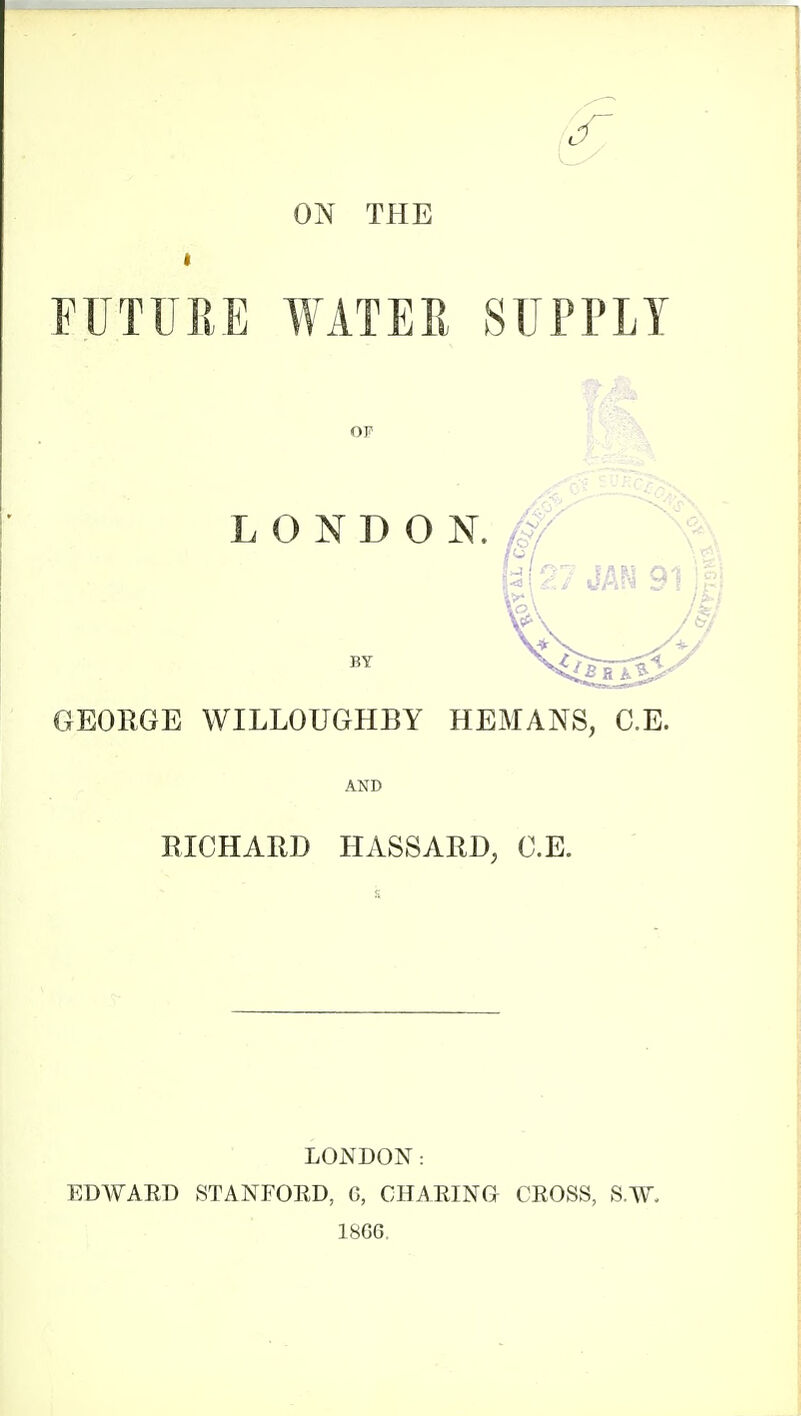 ON THE FUTURE WATER SUPPLY OP LONDON. ^# BY GEOEGE WILLOUGHBY HEMANS, C.E. AND RICHARD HASSARD, C.E. LONDON: EDWAED STANFOED, G, CHAEING CEOSS, S.W. 18G6.