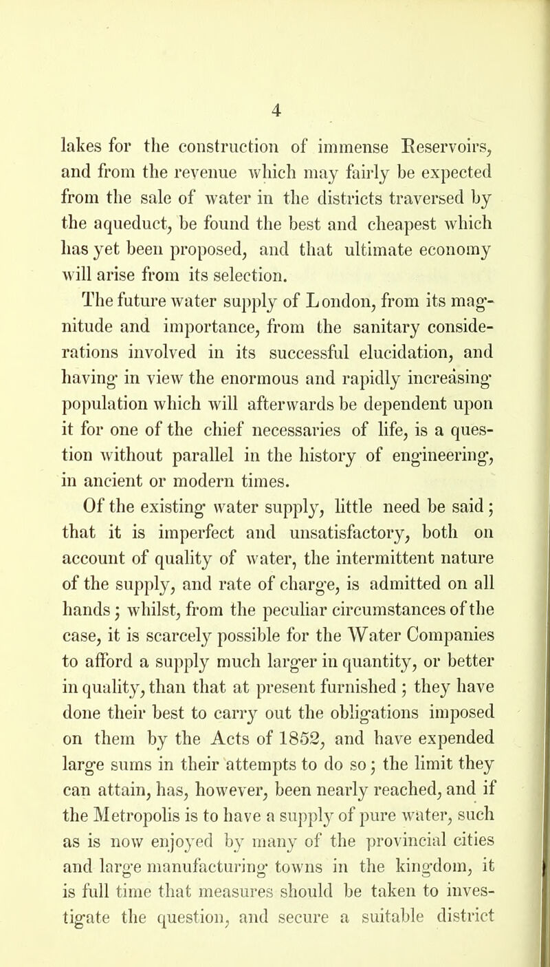 lakes for the construction of immense Eeservoirs, and from the revenue which may fairly be expected from the sale of water in the districts traversed by the aqueduct^ be found the best and cheapest which has yet been proposed, and that ultimate economy will arise from its selection. The future water supply of L ondon, from its mag-- nitude and importance, from the sanitary conside- rations involved in its successful elucidation, and having- in view the enormous and rapidly increasing- population which will afterwards be dependent upon it for one of the chief necessaries of life, is a ques- tion without parallel in the history of engineering, in ancient or modern times. Of the existing water supply, little need be said; that it is imperfect and unsatisfactory, both on account of quality of water, the intermittent nature of the supply, and rate of charge, is admitted on all hands; whilst, from the peculiar circumstances of the case, it is scarcely possible for the Water Companies to afford a supply much larger in quantity, or better in quality, than that at present furnished ; they have done their best to cany out the obligations imposed on them by the Acts of 1852, and have expended large sums in their attempts to do so; the limit they can attain, has, however, been nearly reached, and if the Metropolis is to have a supply of pure water, such as is now enjoyed by many of the provincial cities and large manufacturing towns in the kingdom, it is full time that measures should be taken to inves- tigate the question, and secure a suitable district