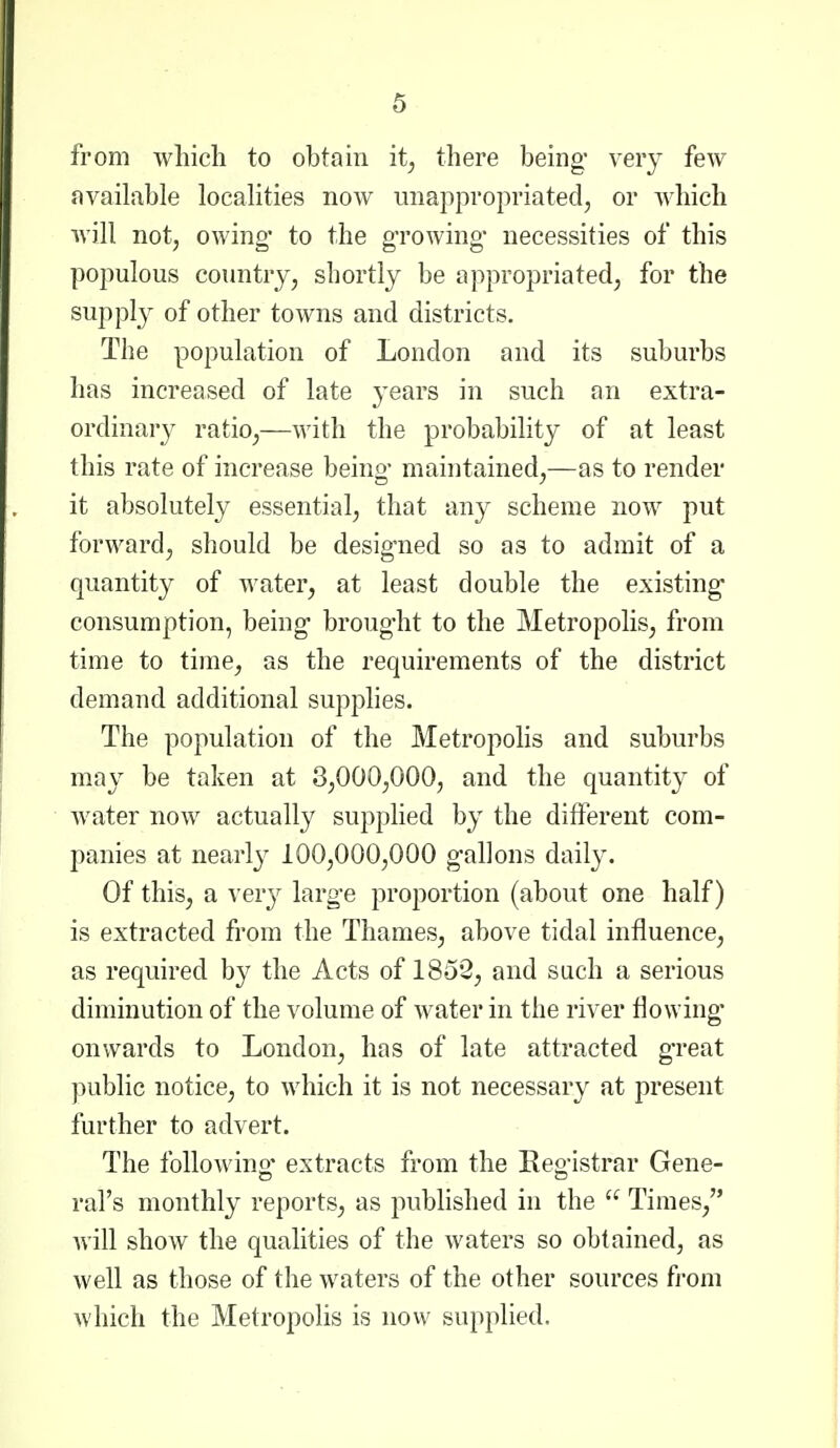 from which to obtain it, there being* very few available localities now unappropriated, or which will not, owing' to the gTowing- necessities of this populous country, shortly be appropriated, for the suppl}^ of other towns and districts. The population of London and its suburbs has increased of late years in such an extra- ordinary ratio,—with the probability of at least this rate of increase beino- maintained,—as to render it absolutely essential, that any scheme now put forward, should be designed so as to admit of a quantity of water, at least double the existing* consumption, being broug-ht to the Metropolis, from time to time, as the requirements of the district demand additional supplies. The population of the Metropolis and suburbs may be taken at 8,000,000, and the quantity of water now actually supplied by the different com- panies at nearly 100,000,000 g-allons daily. Of this, a ver}^ larg-e proportion (about one half) is extracted from the Thames, above tidal influence, as required by the Acts of 1852, and such a serious diminution of the volume of water in the river flowing onwards to London, has of late attracted great public notice, to which it is not necessary at present further to advert. The following- extracts from the Eeg-istrar Gene- ral's monthly reports, as published in the  Times, will show the qualities of the waters so obtained, as well as those of the waters of the other sources from which the Metropolis is novv supplied.