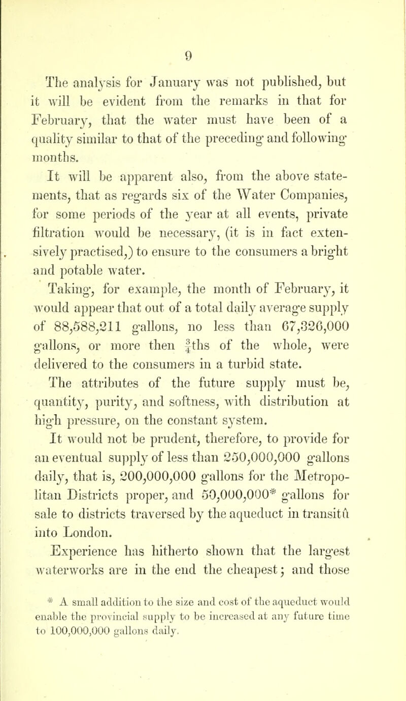 The nnalj'sis for January was not published, but it will be evident from the remarks in that for February, that the water must have been of a quality similar to that of the preceding- and following- months. It will be apparent also, from the above state- ments, that as regards six of the Water Companies, for some jieriods of the 3ear at all events, private filtration would be necessary, (it is in fact exten- sively practised,) to ensure to the consumers a bright and potable water. Taking, for example, the month of February, it would appear that out of a total dail}^ average supply of 88,588,211 gallons, no less than 67,326,000 gallons, or more then |ths of the whole, were delivered to the consumers in a turbid state. The attributes of the future supply must be, quantit}^, purity, and softness, with distribution at high pressure, on the constant system. It would not be prudent, therefore, to provide for an eventual supply of less than 250,000,000 gallons daily, that is, 200,000,000 gallons for the Metropo- litan Districts proper, and 50,000,000* gallons for sale to districts traversed by the aqueduct in transitil into London. Experience has hitherto shown that the larg-est waterworks are in the end the cheapest j and those * A small additiou to tlie size and cost of the aqueduct would enable the pvoviiicial supply to be increased at any future time to 100,000,000 gallons daily.