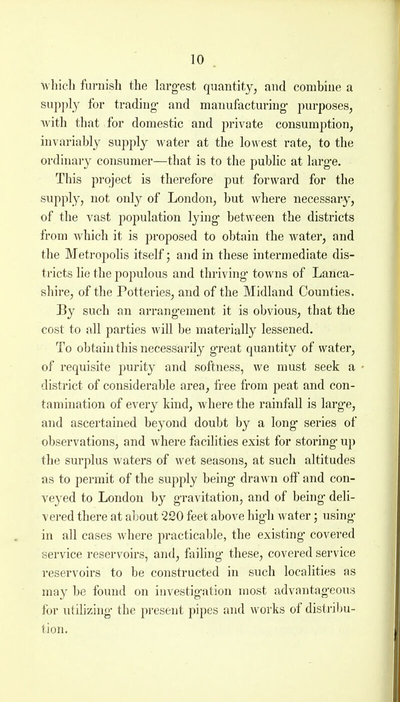 which furnish the larg-est quantity^ and combine a sup])ly for trading- and manufacturing- purposes, with that for domestic and private consumption, invariably supply water at the lowest rate, to the ordinary consumer—tliat is to the public at larg-e. This project is therefore put forward for the supply, not onl}^ of London, but where necessary, of the vast population lying* between the districts from which it is proposed to obtain the water, and the Metropolis itself; and in these intermediate dis- tricts lie the populous and thriving' towns of Lanca- shire, of the Potteries, and of the Midland Counties. By such an arrang-ement it is obvious, that the cost to all parties will be materially lessened. To obtain this necessarily great quantity of water, of requisite purity and softness, we must seek a district of considerable area, free from peat and con- tamination of every kind, where the rainfall is larg*e, and ascertained beyond doubt by a long series of observations, and where facilities exist for storing- up the surplus waters of wet seasons, at such altitudes as to permit of the supply being' drawn off and con- ve3'^ed to London by gravitation, and of being' deli- vered there at about 220 feet above high water; using- in all cases where practicable, the existing covered service reservoirs, and, faihng these, covered service reservoirs to be constructed in such localities as may be found on investigation most advantageous for utilizing the present pipes and works of distribu- tion.