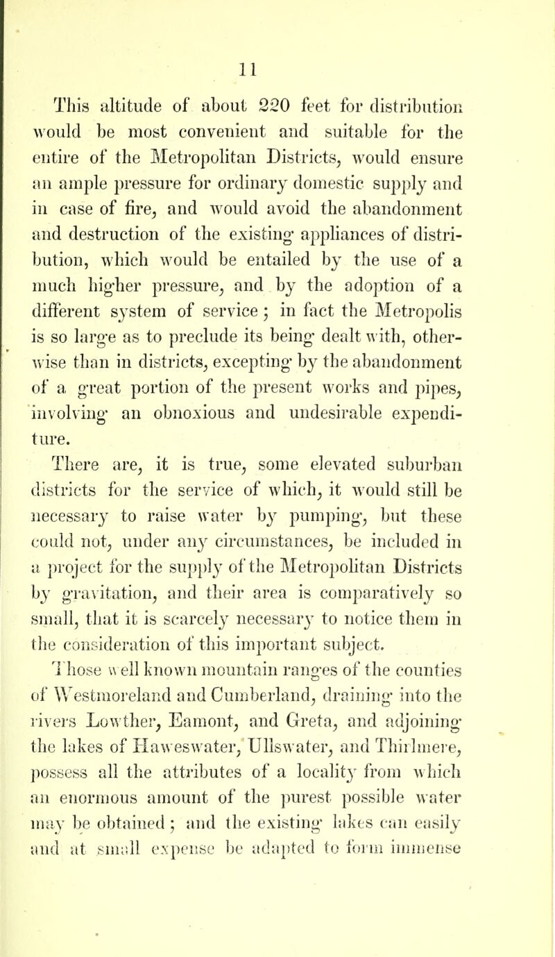 This altitude of about 220 feet for distribution would be most convenient and suitable for the entire of the Metropolitan Districts, would ensure an ample pressure for ordinary domestic supply and in case of fire, and would avoid the abandonment and destruction of the existing- apphances of distri- bution, which would be entailed by the use of a much hig-her pressure, and by the adoption of a different s^'stem of service 5 in fact the Metropolis is so larg-e as to preclude its being- dealt \^ ith, other- wise than in districts, excepting- by the abandonment of a great portion of the present works and pipes, involving- an obnoxious and undesirable expeudi- ture. There are, it is true, some elevated subui'ban districts for the service of which, it would still be necessary to raise water by pumping, but these could not, under any circumstances, be included in a project for the supi)ly of the Metropolitan Districts by g-ravitation, and their area is comparatively so small, that it is scarcely necessary to notice them in the consideration of this important subject. Those w ell known mountain rang-es of the counties of Westmoreland and Cumberland, draining- into the rivers Lowther, Eamont, and Greta, and adjoining- the lakes of TIaweswater, Ullswater, and Thirlmere, possess all the attributes of a localit}' from which an enormous amount of the purest possible water may be obtained ; and the existing- lakes can easily and at snudl e.xpeuse be adapted to form inmiense