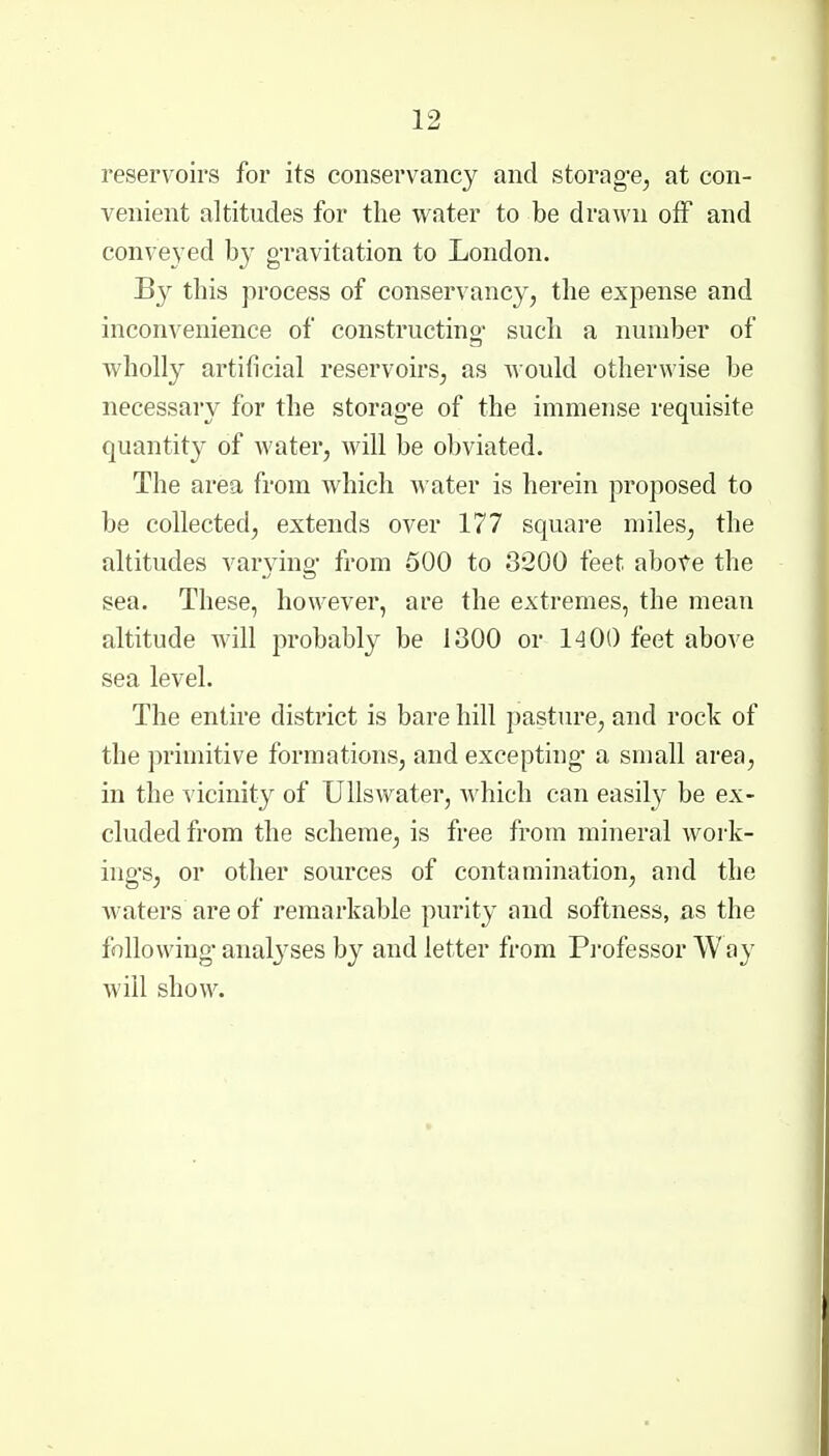 reservoirs for its conservancy and storng-e^ at con- venient altitudes for the water to be drawn off and conveyed by gravitation to London. By this process of conservancy, the expense and inconvenience of constructino- such a number of wholly artificial reservoirs, as would otherwise be necessary for the storag-e of the immense requisite quantity of water, will be obviated. The area from which water is herein proposed to be collected, extends over 177 square miles, the altitudes varying- from 500 to 3200 feet abofe the sea. These, however, are the extremes, the mean altitude will probably be 1300 or 1400 feet above sea level. The entire district is bare hill pasture, and rock of the primitive formations, and excepting- a small area, in the vicinity of Ullswater, which can easil}^ be ex- cluded from the scheme, is free from mineral work- ing's, or other sources of contamination, and the waters are of remarkable purity and softness, as the following- analj^ses by and letter from Pi'ofessor Way will show.