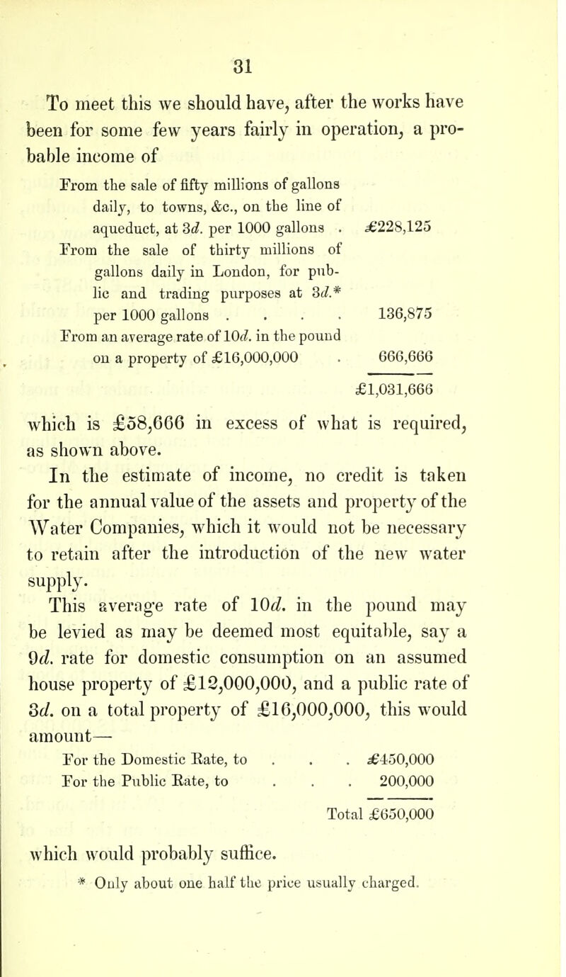 To meet this we should have, after the works have been for some few years fairly in operation^ a pro- bable income of From the sale of fifty millions of gallons daily, to towns, &c., on the line of aqueduct, at per 1000 gallons . ^228,125 Trom the sale of thirty millions of gallons daily in London, for pub- lic and trading purposes at 3c?.* per 1000 gallons .... 136,875 From an average rate of lOd. in the pound on a property of £16,000,000 . 666,666 £1,081,666 which is £o8,6G6 in excess of what is required, as shown above. In the estimate of income, no credit is taken for the annual value of the assets and property of the Water Companies, which it would not be necessary to retain after the introduction of the new water supply. This averag-e rate of \0d. in the pound may be levied as may be deemed most equitable, say a 9fZ. rate for domestic consumption on an assumed house property of £12,000,000, and a public rate of Qd, on a total property of £16,000,000, this would amount— For the Domestic Eate, to . . . 36450,000 For the Public Eate, to ... 200,000 Total £650,000 which would probably suffice. * Only about one half the price usually charged.