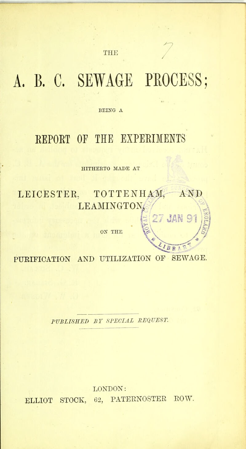 7 A. B. C. SEWAGE PROCESS; BEING A REPOET OF THE EXPEEIMENTS HITHERTO MADE AT LEICESTER, TOTTENHAJ^, AND LEAMINGTONi / o:n' the PUEIFICATION AND UTILIZATION OF SEWAGE. PUBLISHED BY SPECIAL BEQUEST. LONDON: ELLIOT STOCK, 62, PATERNOSTER ROW.