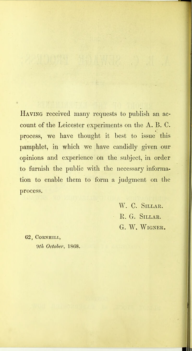 Having received many requests to publish an ac- count of the Leicester experiments on the A. B. C. process, we have thought it best to issue this pamphlet, in which we have candidly given our opinions and experience on the subject, in order to furnish the public with the necessary informa- tion to enable them to form a judgment on the process. W. C. SiLLAK. • R, G. SiLLAE. G. W. WiGNER. 62, COENHILL, 9i;7t October, 1868.