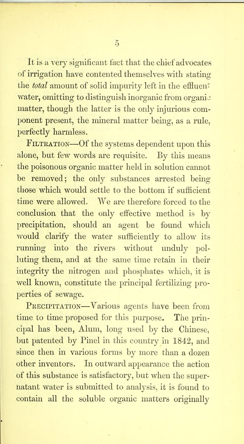 It is a very significant fact that the chief advocates of irrigation have contented themselves with stating the total amount of solid impurity left in the efiluen svater, omitting to distinguish inorganic from organic matter, though the latter is the only injurious com- ponent present, the mineral matter being, as a rule, perfectly harmless. FiLTEATiON—Of the systems dependent upon this alone, but few words are requisite. By this means the poisonous organic matter held in solution cannot be removed; the only substances arrested being those which would settle to the bottom if sutficient time were allowed. We are therefore forced to the conclusion that the only effective method is by precipitation, should an agent be found v/hich Avould clarify the water sufficiently to allow its running into the rivers without unduly pol- luting them, and at the same time retain in their integrity the nitrogen and phosphates which, it is well known, constitute the principal fertilizing pro- perties of sewage. Pkecipitation—Various agents have been from time to time proposed for this purpose. The prin- cipal has been, Alum, long used by the Chinese, but patented by Pinel in this country in 1842, and since then in various forms by more than a dozen other inventors. In outward appearance the action of this substance is satisfactory, but when the super- natant water is submitted to analysis, it is found to contain all the soluble organic matters originally