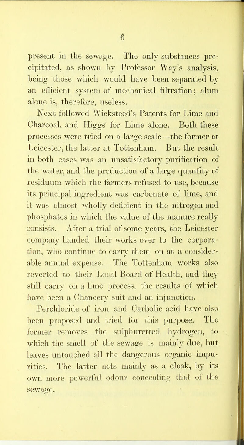 present in the seAvage. The only substances pre- cipitated, as shown by Professor Way's analysis, being those which Avould have been separated by an efficient system of mechanical filtration; alum alone is, therefore, useless. Next followed Wicksteed's Patents for Lime and Charcoal, and His^o-s' for Lime alone. Both these processes were tried on a large scale—the former at Leicester, the latter at Tottenham. But the result in both cases was an unsatisfactory purification of the water, and the production of a large quantity of residuum which the farmers refused to use, because its principal ingredient was carbonate of lime, and it was almost wholly deficient in the nitrogen and phosphates in which the value of the manure really consists. After a trial of some years, the Leicester company handed their works over to the corpora- tion, who continue to carry them on at a consider- able annual expense. The Tottenham works also reverted to their Local Board of Health, and they still carry on a lime process, the results of which have been a Chancery suit and an injunction. Perchloride of iron and Carbolic acid have also been proposed and tried for this purpose. The former removes the sulphuretted hydrogen, to which the smell of the seAvage is mainly due, but leaves untouched all the dangerous organic impu- rities. The latter acts mainly as a cloak, by its own more powerful odour concealing that of the sewage.