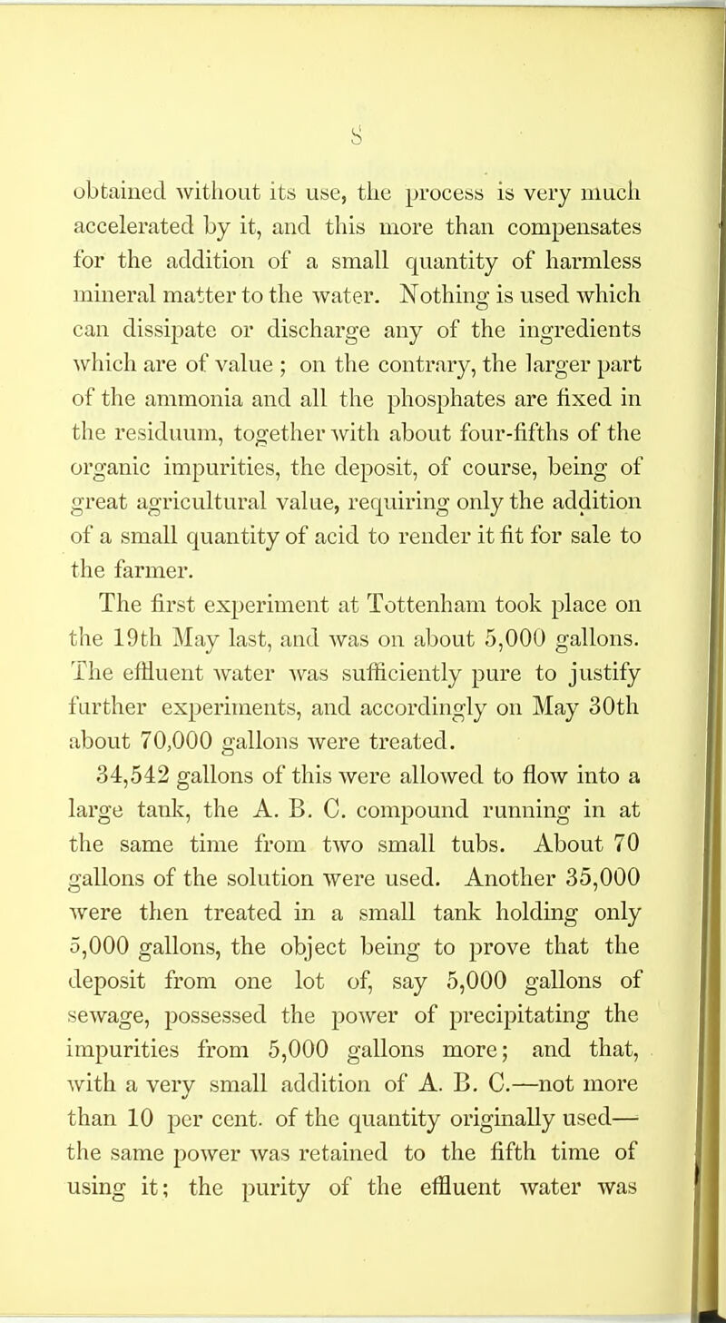 obtained without its use, the process is very much accelerated by it, and this more than compensates for the addition of a small quantity of harmless mineral matter to the water. Nothing is used which can dissipate or discharge any of the ingredients which are of value ; on the contrary, the larger part of the ammonia and all the phosphates are fixed in the residuum, together with about four-fifths of the organic impurities, the deposit, of course, being of great agricultural value, requiring only the addition of a small quantity of acid to render it fit for sale to the farmer. The first experiment at Tottenham took place on the 19th May last, and was on about 5,000 gallons. The effluent water was sufficiently pure to justify further experiments, and accordingly on May 30th about 70,000 gallons were treated. 34,542 gallons of this were allowed to flow into a large tank, the A. B. C. compound running in at the same time from two small tubs. About 70 gallons of the solution were used. Another 35,000 were then treated in a small tank holding only 5,000 gallons, the object being to prove that the deposit from one lot of, say 5,000 gallons of sewage, possessed the power of precipitating the impurities from 5,000 gallons more; and that, with a very small addition of A. B. C.—not more than 10 per cent, of the quantity originally used—■ the same power was retained to the fifth time of using it; the purity of the effluent water was