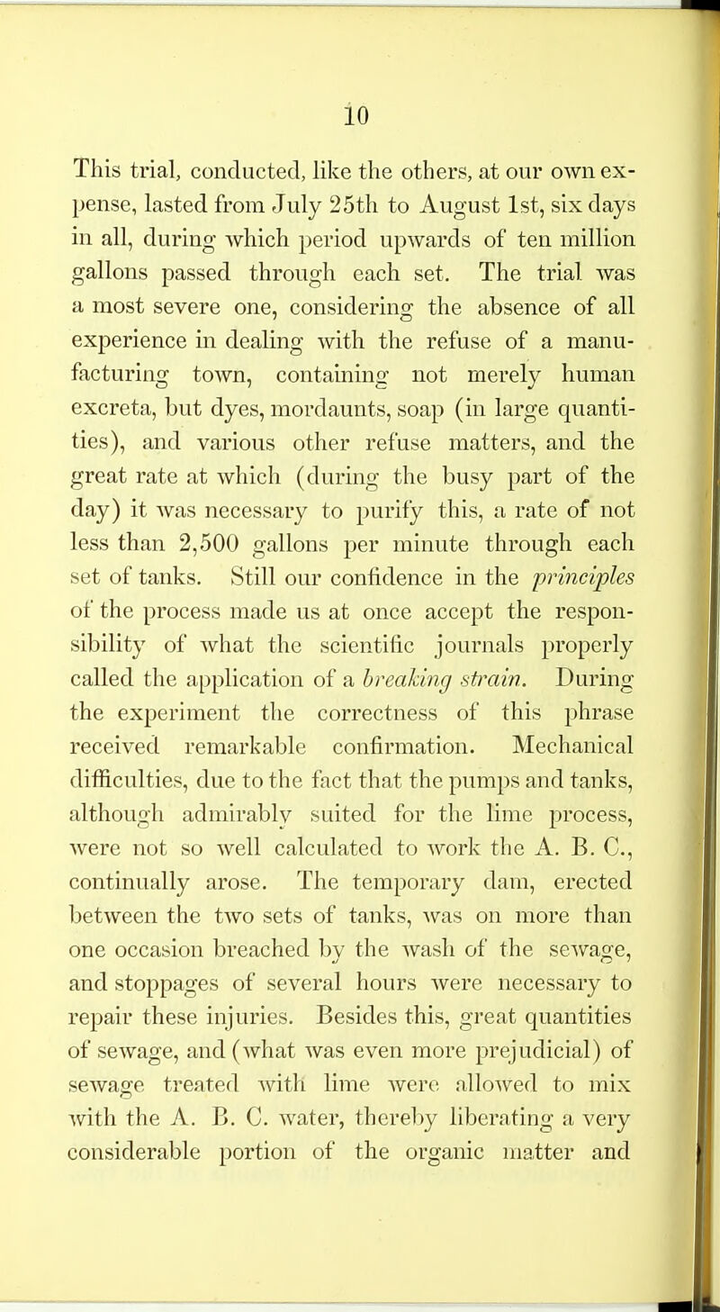 This trial, conducted, like the others, at our own ex- pense, lasted from July 25th to August 1st, six days in all, during which period upwards of ten million gallons passed through each set. The trial was a most severe one, considering the absence of all experience m dealing with the refuse of a manu- facturing town, containing not merely human excreta, but dyes, mordaunts, soap (in large quanti- ties), and various other refuse matters, and the great rate at which (during the busy part of the day) it was necessary to purify this, a rate of not less than 2,500 gallons per minute through each set of tanks. Still our confidence in the principles of the process made us at once accept the respon- sibility of what the scientific journals properly called the application of a breaking strain. During the experiment the correctness of this phrase received remarkable confirmation. Mechanical difficulties, due to the fact that the pumps and tanks, although admirablv suited for the lime process, were not so well calculated to work the A. B. C, continually arose. The temporary dam, erected between the two sets of tanks, was on more than one occasion breached by the wash of the sewage, and stoppages of several hours were necessary to repair these injuries. Besides this, great quantities of sewage, and (what was even more prejudicial) of sewage treated with lime were allowed to mix with the A. B. C. water, thereby liberating a very considerable portion of the organic matter and