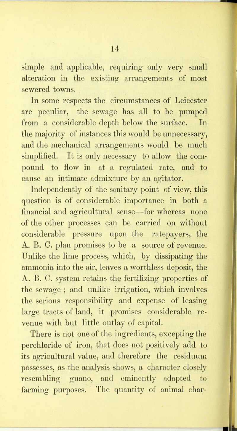 simple and applicable, requiring only very small alteration in the existing arrangements of most sewered towns. In some respects the circumstances of Leicester are peculiar, the sewage has all to be pumped from a considerable depth below the surface. In the majority of instances this would be unnecessary, and the mechanical arrangements would be much simplified. It is only necessary to allow the com- pound to flow in at a regulated rate, and to cause an intimate admixture by an agitator. Independently of the sanitary point of view, this question is of considerable importance in both a financial and agricultural sense—for whereas none of the other processes can be carried on Avithout considerable pressure upon the ratepayers, the A. B. C. plan promises to be a source of revenue. Unlike the lime process, which, by dissipating the ammonia into the air, leaves a worthless deposit, the A. B. C. system retains the fertilizing properties of the sewage ; and unlike irrigation, which involves the serious responsibility and expense of leasing large tracts of land, it promises considerable re- venue with but little outlay of capital. There is not one of the ingredients, excepting the perchloride of iron, that does not positively add to its as^ricultural value, and therefore the residuum possesses, as the analysis shows, a character closely resembling guano, and eminently adapted to farming purposes. The quantity of animal char-