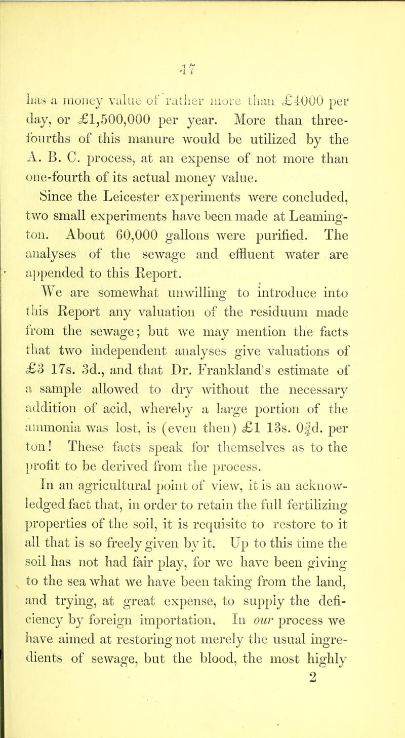 -17 has a inoiicy value of rather iiiorc than £4000 per clay, or £1,500,000 per year. More than three- fourths of this manure would be utilized by the A. B. C. process, at an expense of not more than one-fourth of its actual money value. Since the Leicester experiments were concluded, two small experiments have been made at Leammg- ton. About 60,000 gallons were purified. The analyses of the sewage and effluent water are a]jpended to this Eeport. We are somewhat unAvilling to introduce into this Report any valuation of the residuum made from the sewage; but we may mention the facts that two independent analyses give valuations of £3 17s. 3d., and that Dr. Frankland s estimate of a sample allowed to dry ^vithout the necessary addition of acid, whereby a large portion of the ammonia was lost, is (even then) £l 13s. 0|cl. per ton! These facts speak for themselves as to the })rofit to be derived from the process. In an agricultural point of view, it is an acknow- ledged fixct that, in order to retain the full fertilizing- properties of the soil, it is requisite to restore to it all that is so freely given by it. Up to this time the soil has not had fair play, for Ave have been giving to the sea what we have been taking from the land, and trying, at great expense, to supply the defi- ciency by foreign importation. In our process we have aimed at restoring not merely the usual ingre- dients of sewage, but the blood, the most highly 2