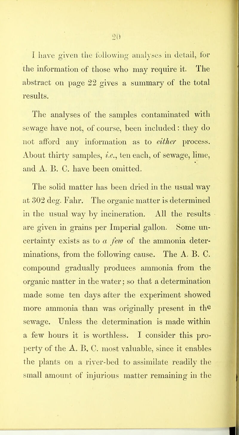 I have given the following muil}'.ses in detail, for the information of those who may require it. The abstract on page 22 gives a summary of the total results. The analyses of the samples contaminated with sewage have not, of course, been included: they do not afford any information as to either process. About thirty samples, ten each, of scAvage, lime, and A. B. C. have been omitted. The solid matter has been dried in the usual way at 302 deg. Fahr. The organic matter is determined in the usual way by incineration. All the results are given in grains per Imperial gallon. Some un- certainty exists as to a few of the ammonia deter- minations, from the following cause. The A. B. C. compound gradually produces ammonia from the organic matter in the water; so that a determination made some ten days after the experiment showed more ammonia than was originally present in th^ sewage. Unless the determination is made -within a few hours it is worthless. I consider this pro- perty of the A. B, C. most valuable, since it enables the plants on a river-bed to assimilate readily the small amount of injurious matter remaining in the