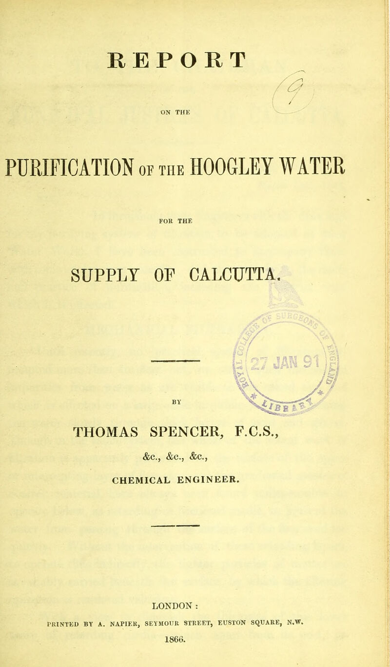 REPORT ON THE PURIFICATION or THE HOOGLEY WATER FOR THE SUPPLY OF CALCUTTA. THOMAS SPENCER, F.C.S., &c., &c., &c., CHEMICAL ENGINEER. LONDON: PltlNTED BY A. NAPIEK, SEYMOtTR STREET, EUSTON SQUARE, N.W. 1866.