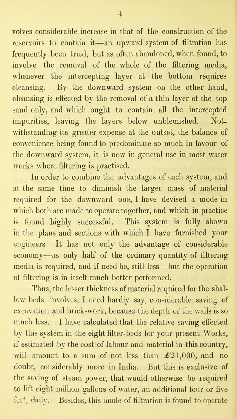 volves considerable increase in that of the construction of the reservoirs to contain it—an upward system of filtration has frequently been tried, but as often abandoned, when found, to involve the removal of the whole of the filtering media, whenever the intercepting layer at the bottom requires cleansing. By the downward system on the other hand, cleansing is effected by the removal of a thin layer of the top sand only, and which ought to contain all the intercepted impurities, leaving the layers below unblemished. Not- withstanding its greater expense at the outset, the balance of convenience being found to predominate so much in favour of the downward system, it is now in general use in mOst water works where filtering is practised. In order to combine the advantages of each system, and at the same time to diminish the larger mass of material required for the downward one, I have devised a mode in which both are made to operate together, and which in practice is found highly successful. This system is fully shown in the plans and sections with which I have furnished your engineers It has not only the advantage of considerable economy—as only half of the ordinary quantity of filtering media is required, and if need be, still less—but the operation of filtering is in itself much better performed. Thus, the lesser thickness of material required for the shal- low beds, involves, I need hardly say, considerable saving of excavation and brick-work, because the depth of the walls is so much less. I have calculated that the relative saving effected by this system in the eight filter-beds for yoiu' present Works, if estimated by the cost of labour and material in this country, will amount to a sum of not less than ^£21,000, and no doubt, considerably more in India. But this is exclusive of the saving of steam power, that would otherwise be required to hft eight miUion gallons of water, an additional four or five feet, daily. Besides, this mode of filtration is found to operate